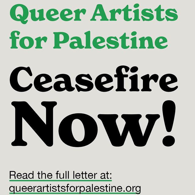 signed by 3800 queer artists to call for a permanent ceasefire in Gaza. My solidarity is with Palestinians in their struggle for safety and freedom.

Read the full letter at queerartistsforpalestine.org

I sign these letters to bear witness to what is happening to be part of a recorded objection to propaganda for the occupation and the unspeakable  destruction in Gaza.