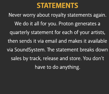 STATEMENTS Never worry about royalty statements again. We do it all for you. Proton generates a quarterly statement for each of your artists, then sends it via email and makes it available via SoundSystem. The statement breaks down sales by track, release and store. You don't have to do anything.