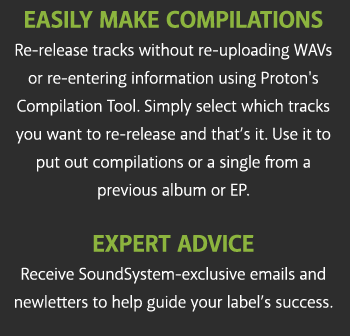 Easily Make Compilations Re-release tracks without re-uploading WAVs or re-entering information using Proton's Compilation Tool. Simply select which tracks you want to re-release and that's it. Use it to put out compilations or a single from a previous album or EP. EXPERT ADVICE Receive SoundSystem-exclusive emails and newletters to help guide your label's success.
