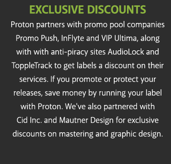 exclusive discounts Proton partners with promo pool companies VIP Ultima, Promo Push and Mjoozik along with anti-piracy site Topple Track to get labels a discount on their services. If you promote or protect your releases, save money by running your label with Proton. We've also partnered with Cid Inc. and Mautner Design for exclusive discounts on mastering and graphic design.