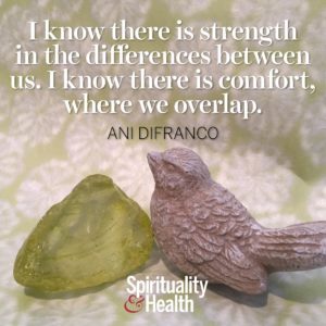 I know there is strength in the differences between us. I know there is comfort where we overlap.