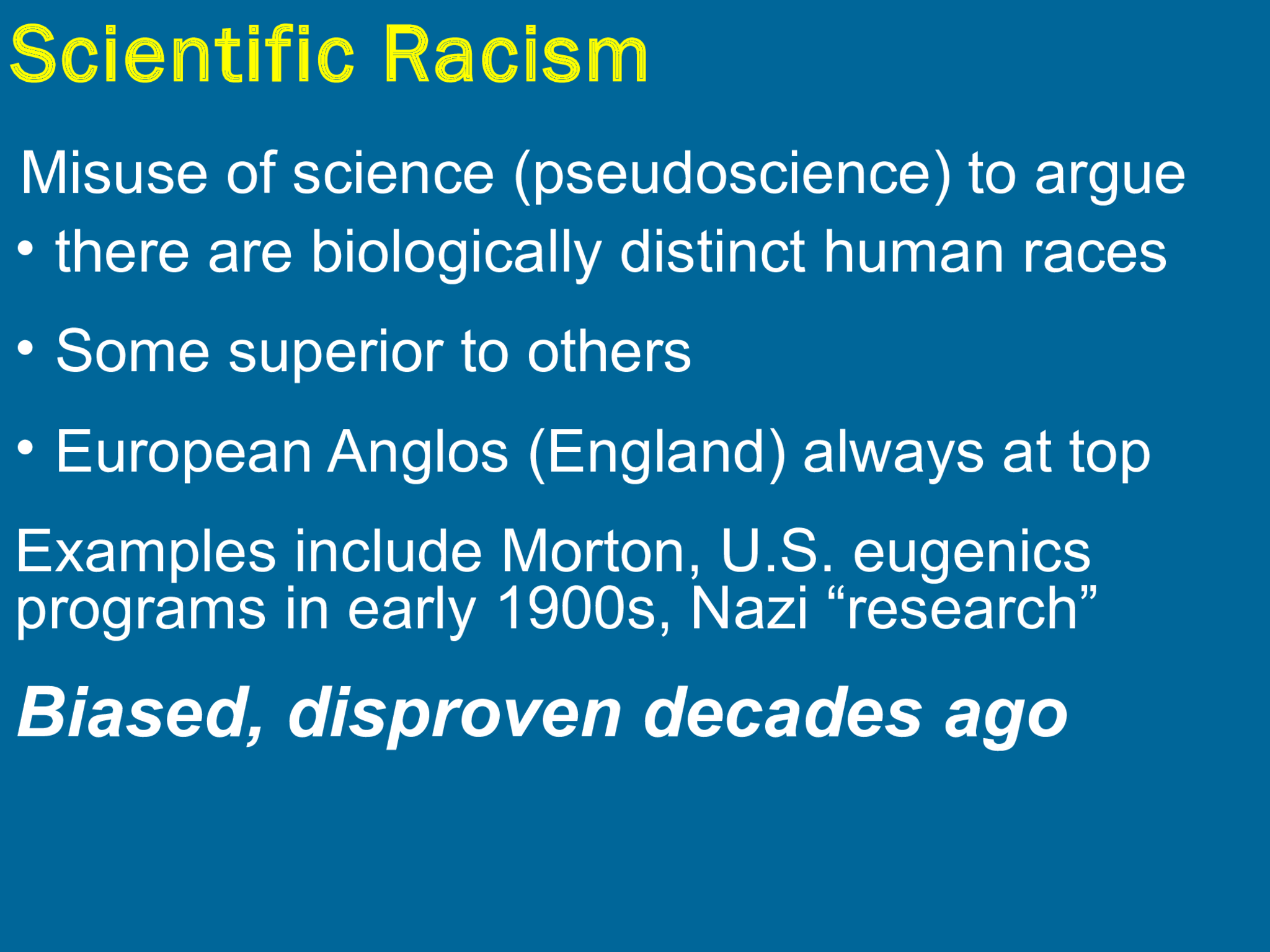 Scientific Racism Misuse of science (pseudoscience) to argue • there are biologically distinct human races  • Some superior to others • European Anglos (England) always at top Examples include Morton, U.S. eugenics  programs in early 1900s, Nazi “research”  Biased, disproven decades ago