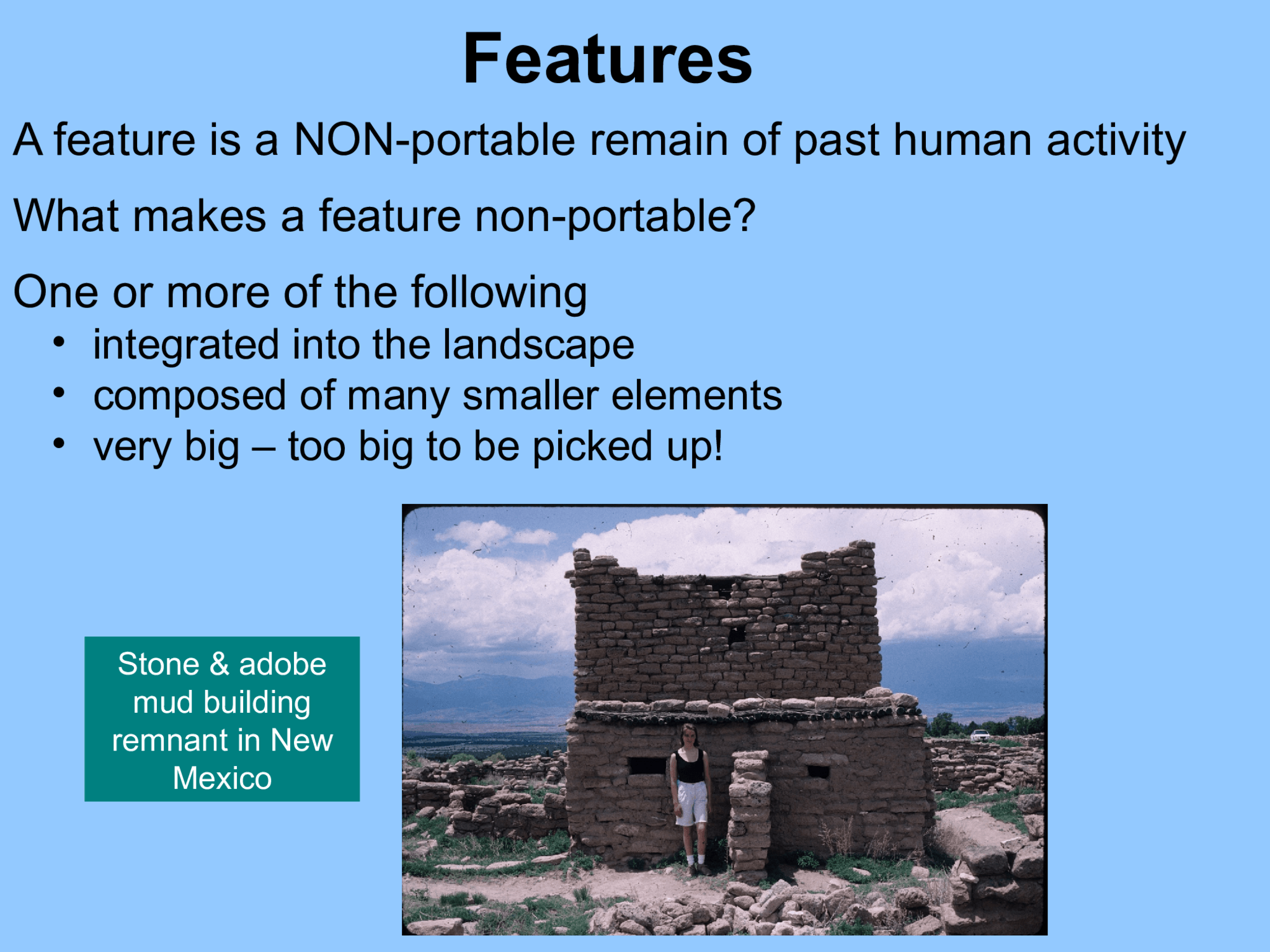 Features A feature is a NON-portable remain of past human activity What makes a feature non-portable?  One or more of the following • integrated into the landscape   • composed of many smaller elements  • very big – too big to be picked up!  Stone & adobe  mud building  remnant in New  Mexico