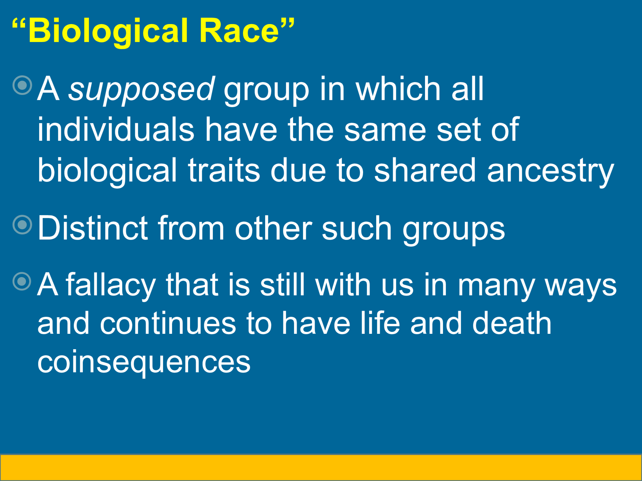 “ Biological Race”  A  supposed  group in which all  individuals have the same set of  biological traits due to shared ancestry  Distinct from other such groups  A fallacy that is still with us in many ways  and continues to have life and death  coinsequences