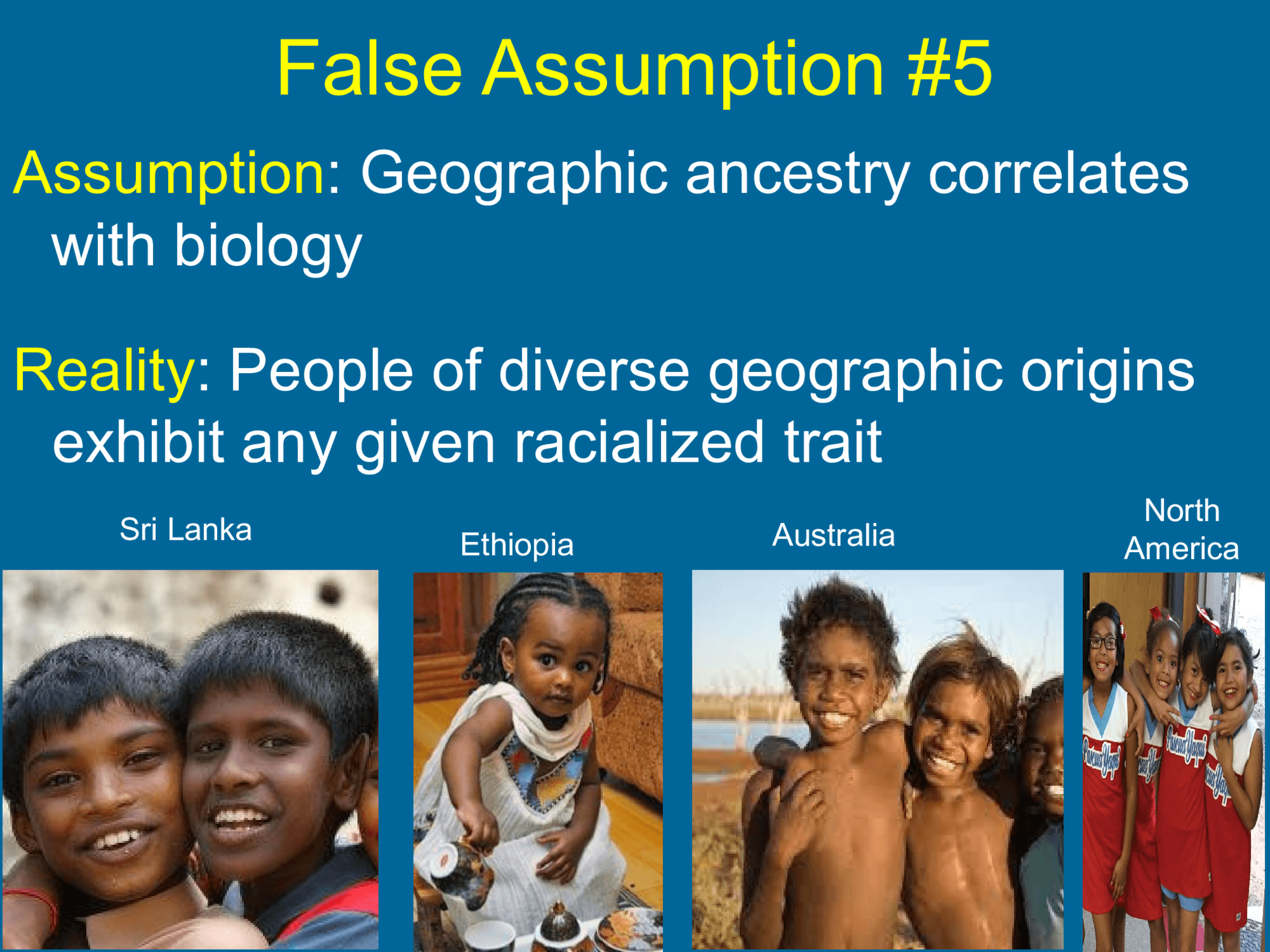 False Assumption #5 Assumption : Geographic ancestry correlates  with biology Reality : P eople of diverse geographic origins  exhibit any given racialized trait Sri Lanka  Ethiopia Australia North  America