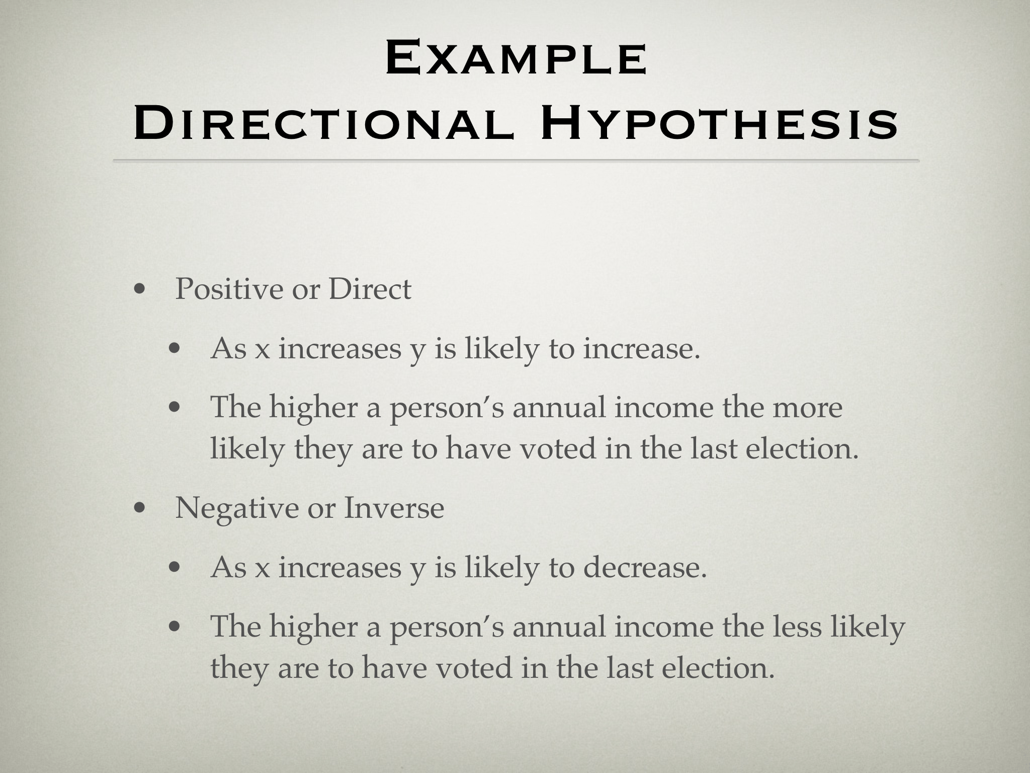 Example  Directional Hypothesis • Positive or Direct • As x increases y is likely to increase. • The higher a person’s annual income the more  likely they are to have voted in the last election. • Negative or Inverse • As x increases y is likely to decrease. • The higher a person’s annual income the less likely  they are to have voted in the last election.