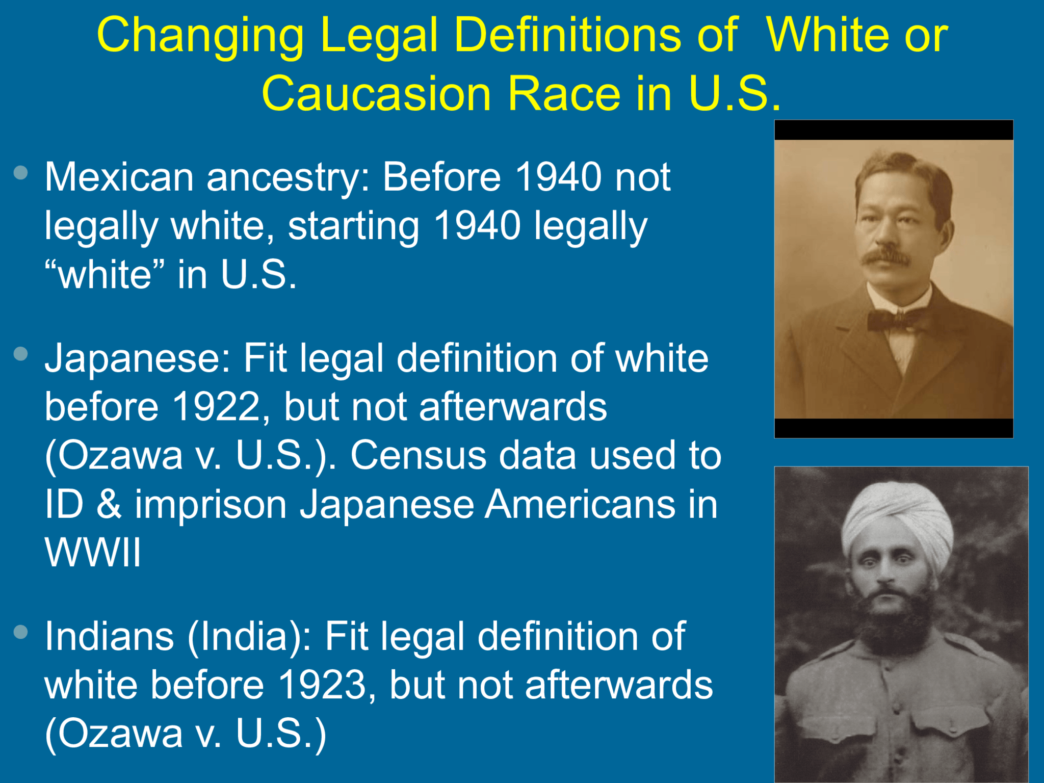 Changing Legal Definitions of  White or  Caucasion Race in U.S.  Mexican ancestry: Before 1940 not  legally white, starting 1940 legally  “white” in U.S.   Japanese: Fit legal definition of white  before 1922, but not afterwards  (Ozawa v. U.S.). Census data used to  ID & imprison Japanese Americans in  WWII  Indians (India): Fit legal definition of  white before 1923, but not afterwards  (Ozawa v. U.S.)