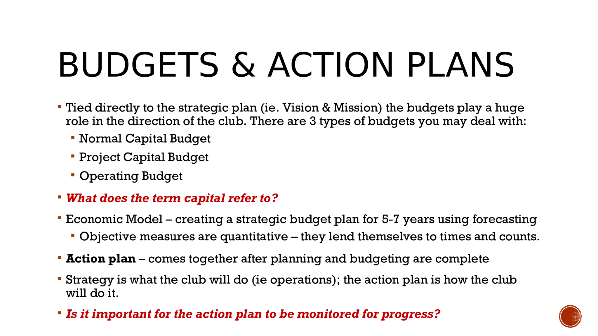 BUDGETS & ACTION PLANS   Tied directly to the strategic plan (ie. Vision & Mission) the budgets play a huge  role in the direction of the club. There are 3 types of budgets you may deal with:   Normal Capital Budget   Project Capital Budget   Operating Budget   What does the term capital refer to?   Economic Model – creating a strategic budget plan for 5-7 years using forecasting   Objective measures are quantitative – they lend themselves to times and counts.   Action plan  – comes together after planning and budgeting are complete   Strategy is what the club will do (ie operations); the action plan is how the club  will do it.   Is it important for the action plan to be monitored for progress? 