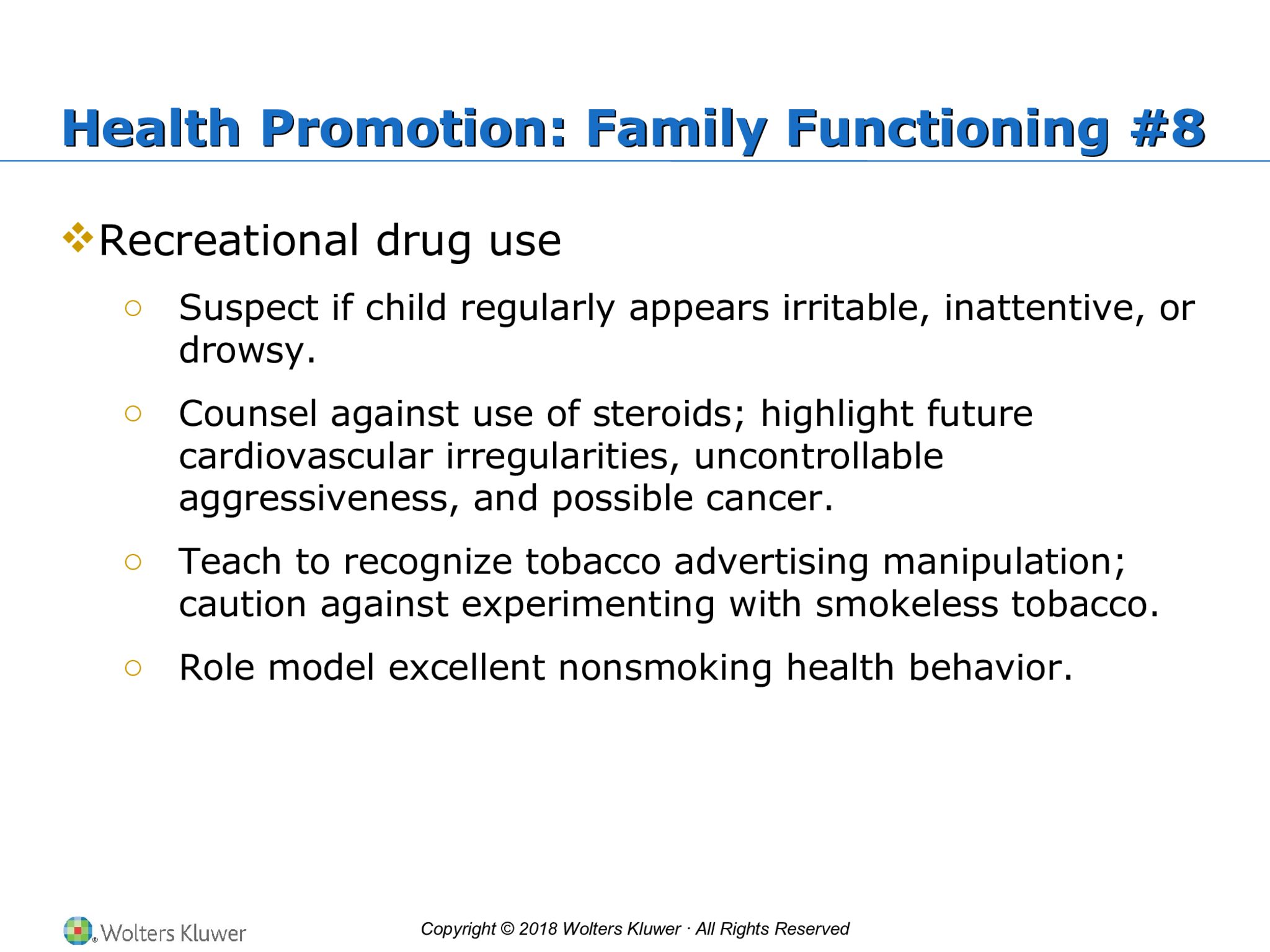 Copyright © 2018 Wolters Kluwer · All Rights Reserved Health Promotion: Family Functioning #8 Health Promotion: Family Functioning #8  Recreational drug use o Suspect if child regularly appears irritable, inattentive, or  drowsy. o Counsel against use of steroids; highlight future  cardiovascular irregularities, uncontrollable  aggressiveness, and possible cancer. o Teach to recognize tobacco advertising manipulation;  caution against experimenting with smokeless tobacco. o Role model excellent nonsmoking health behavior.