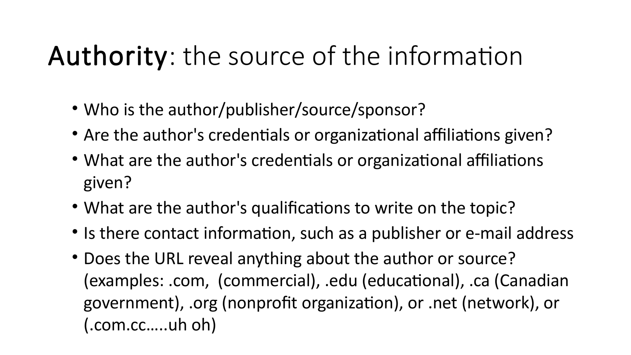 Authority : the source of the information • Who is the author/publisher/source/sponsor? • Are the author's credentials or organizational affiliations given? • What are the author's credentials or organizational affiliations  given? • What are the author's qualifications to write on the topic? • Is there contact information, such as a publisher or e-mail address • Does the URL reveal anything about the author or source?  (examples: .com,  (commercial), .edu (educational), .ca (Canadian  government), .org (nonprofit organization), or .net (network), or  (.com.cc.....uh oh)