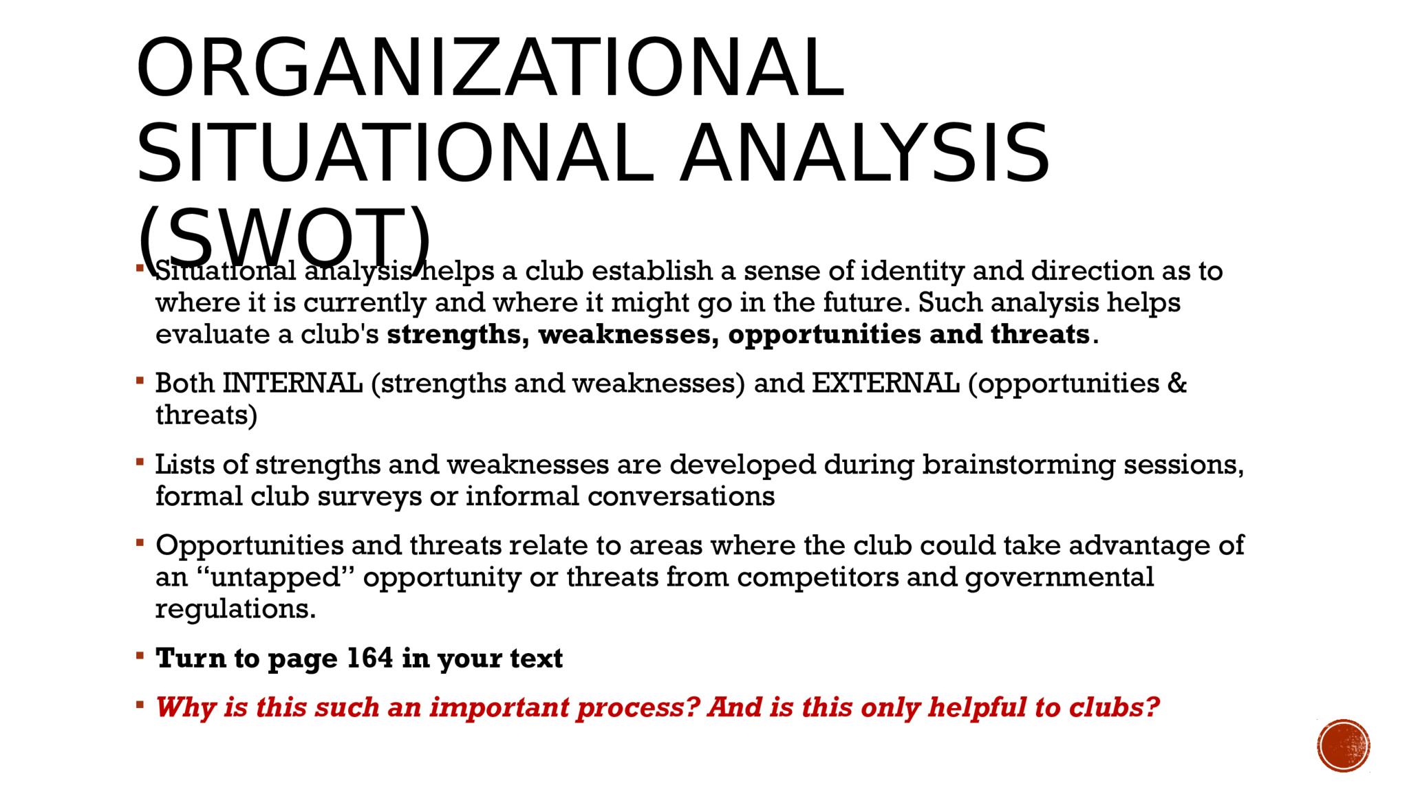 ORGANIZATIONAL  SITUATIONAL ANALYSIS  (SWOT)  Situational analysis helps a club establish a sense of identity and direction as to  where it is currently and where it might go in the future. Such analysis helps  evaluate a club's  strengths, weaknesses, opportunities and threats .   Both INTERNAL (strengths and weaknesses) and EXTERNAL (opportunities &  threats)   Lists of strengths and weaknesses are developed during brainstorming sessions,  formal club surveys or informal conversations   Opportunities and threats relate to areas where the club could take advantage of  an “untapped” opportunity or threats from competitors and governmental  regulations.   Turn to page 164 in your text    Why is this such an important process? And is this only helpful to clubs? 