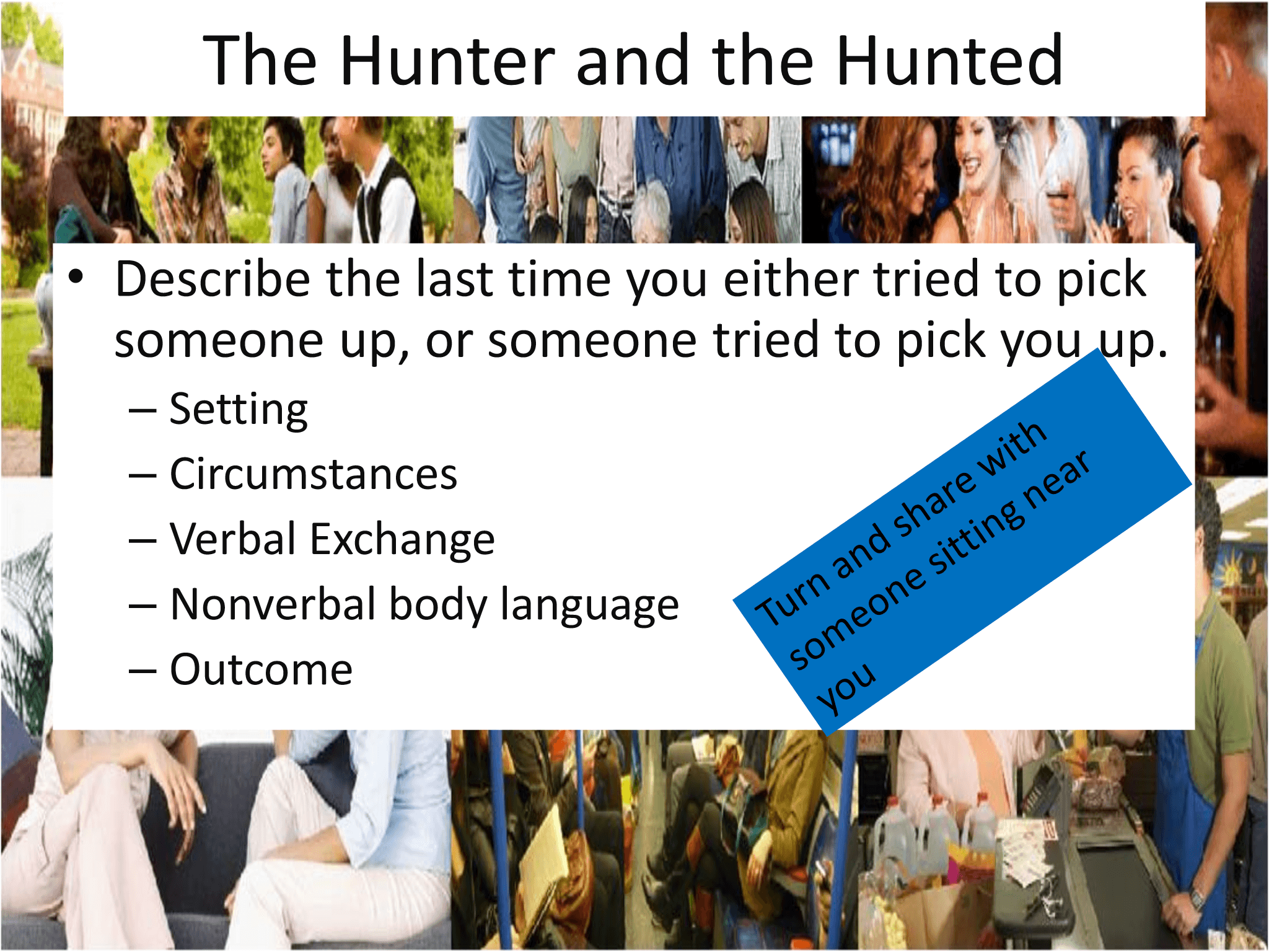 The Hunter and the Hunted • Describe the last time you either tried to pick  someone up, or someone tried to pick you up.  – Setting – Circumstances – Verbal Exchange – Nonverbal body language – Outcome