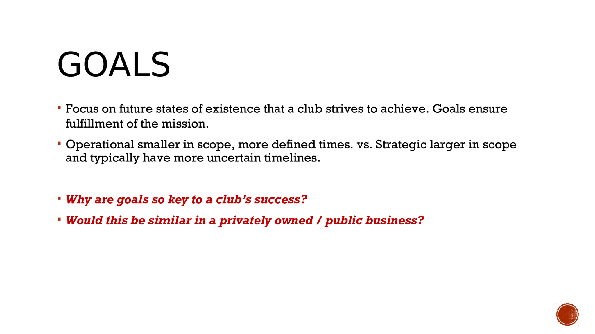 GOALS  Focus on future states of existence that a club strives to achieve. Goals ensure  fulfillment of the mission.   Operational smaller in scope, more defined times. vs. Strategic larger in scope  and typically have more uncertain timelines.   Why are goals so key to a club’s success?   Would this be similar in a privately owned / public business? 