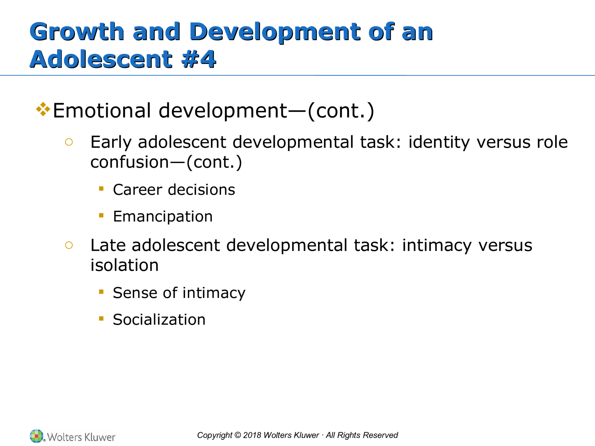 Copyright © 2018 Wolters Kluwer · All Rights Reserved Growth and Development of an  Adolescent #4 Growth and Development of an  Adolescent #4  Emotional development—(cont.) o Early adolescent developmental task: identity versus role  confusion—(cont.)  Career decisions  Emancipation o Late adolescent developmental task: intimacy versus  isolation   Sense of intimacy  Socialization