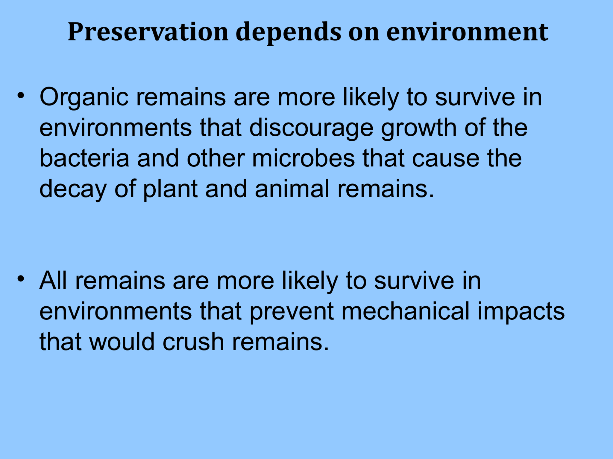 Preservation depends on environment • Organic remains are more likely to survive in  environments that discourage growth of the  bacteria and other microbes that cause the  decay of plant and animal remains. • All remains are more likely to survive in  environments that prevent mechanical impacts  that would crush remains.