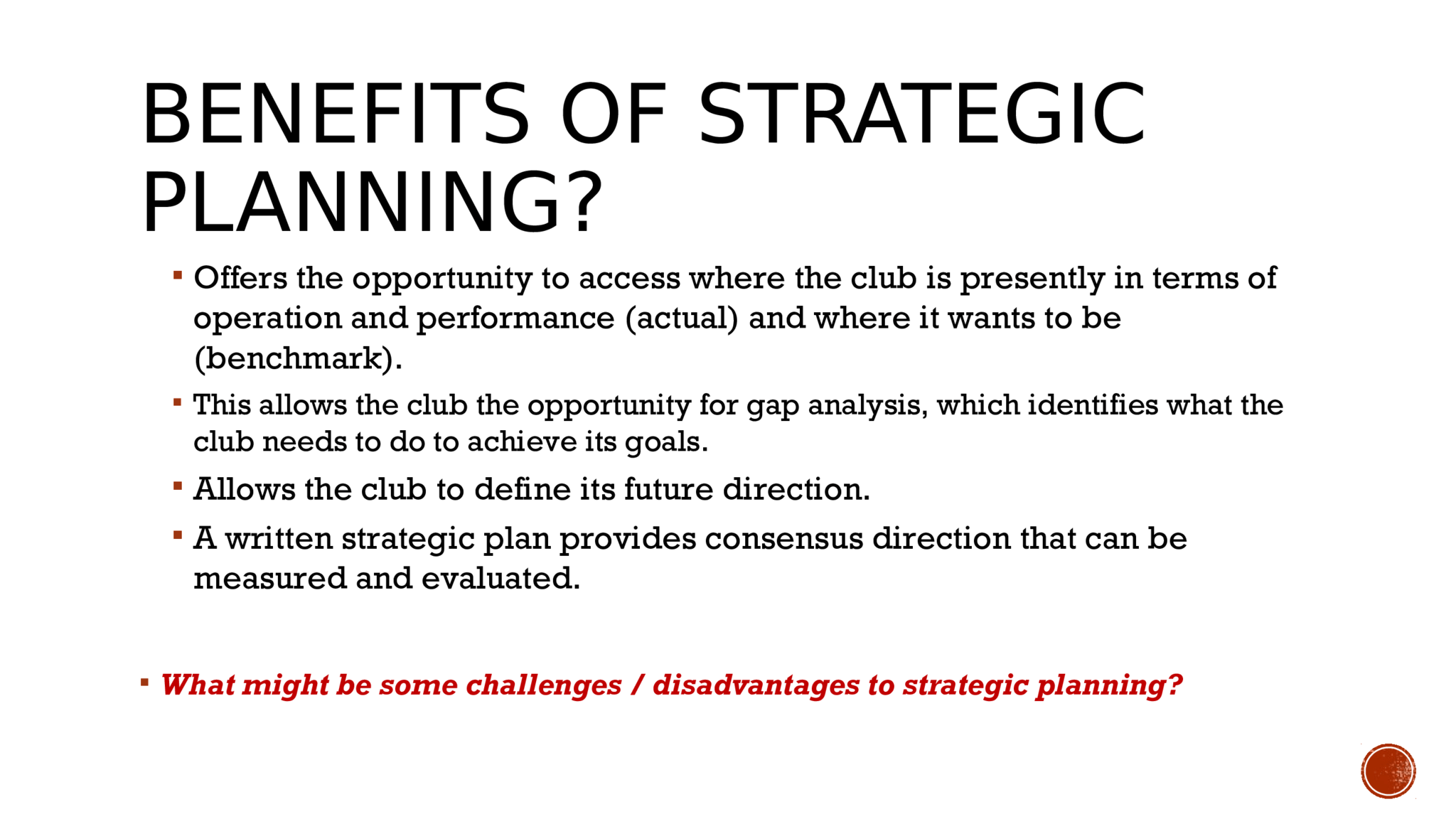 BENEFITS OF STRATEGIC  PLANNING?  Offers the opportunity to access where the club is presently in terms of  operation and performance (actual) and where it wants to be  (benchmark).   This allows the club the opportunity for gap analysis, which identifies what the  club needs to do to achieve its goals.   Allows the club to define its future direction.   A written strategic plan provides consensus direction that can be  measured and evaluated.   What might be some challenges / disadvantages to strategic planning? 