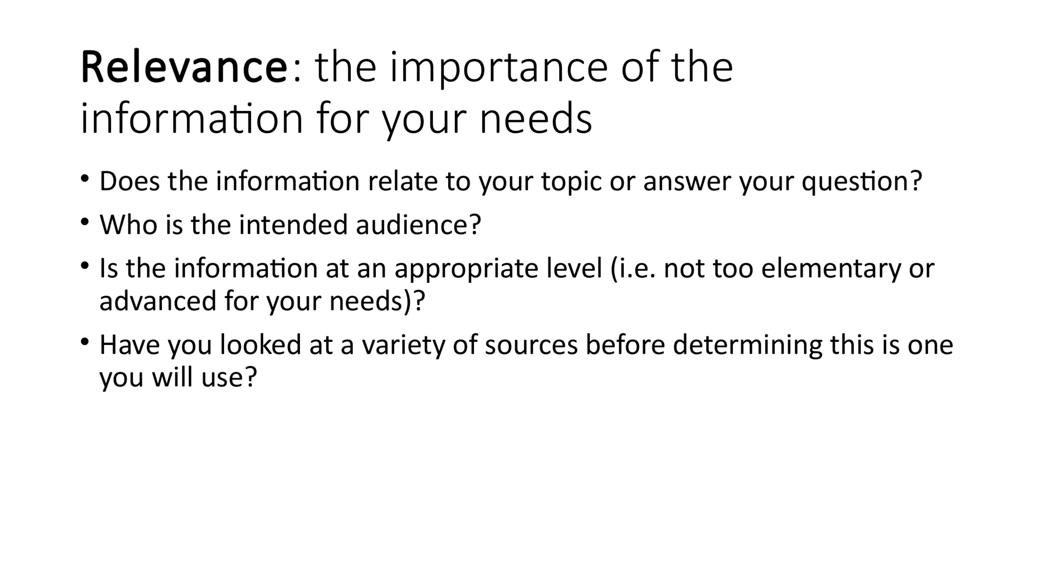 Relevance : the importance of the  information for your needs • Does the information relate to your topic or answer your question? • Who is the intended audience? • Is the information at an appropriate level (i.e. not too elementary or  advanced for your needs)? • Have you looked at a variety of sources before determining this is one  you will use?