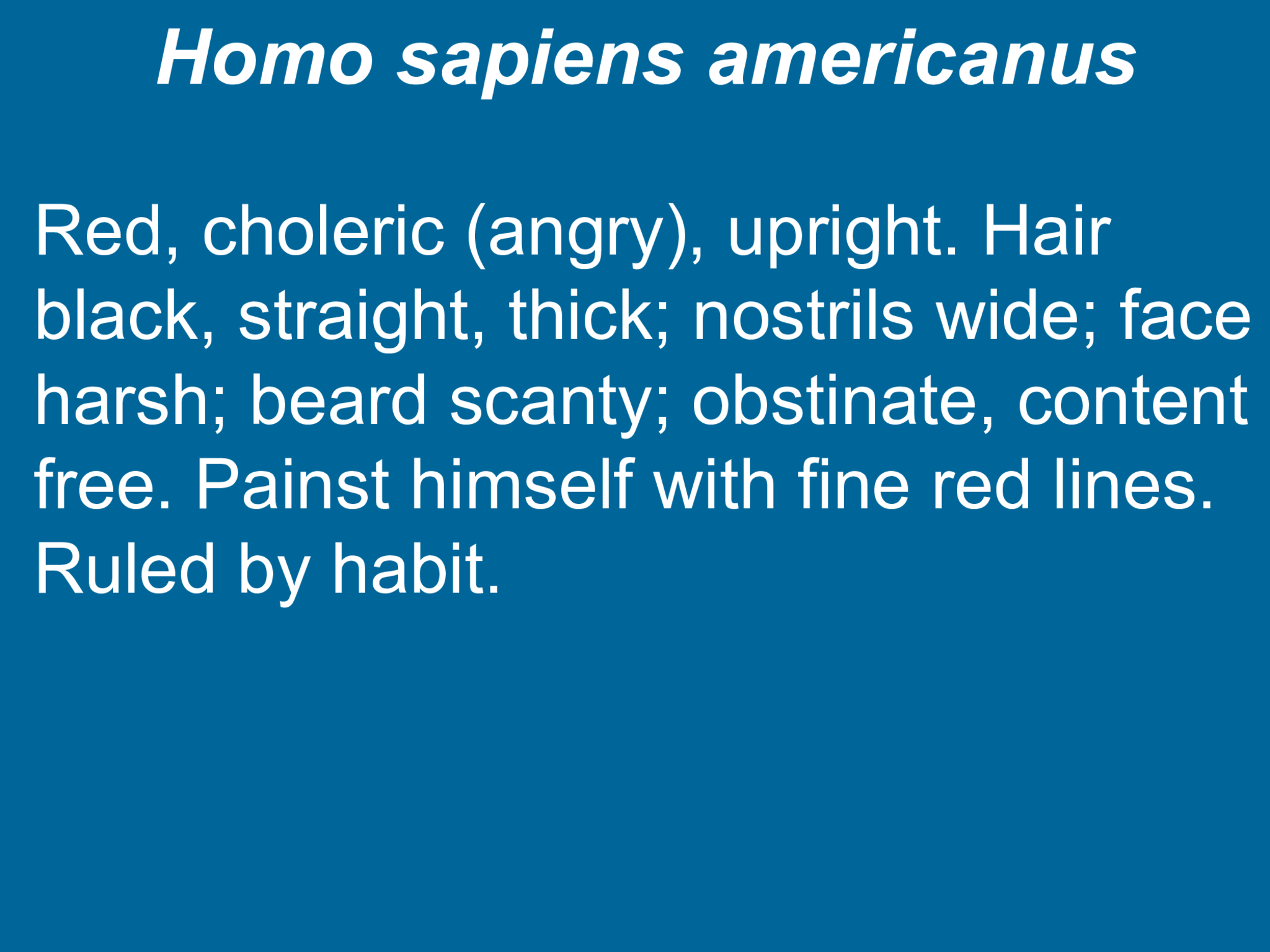 Homo sapiens americanus Red, choleric (angry), upright. Hair  black, straight, thick; nostrils wide; face  harsh; beard scanty; obstinate, content  free. Painst himself with fine red lines.  Ruled by habit.