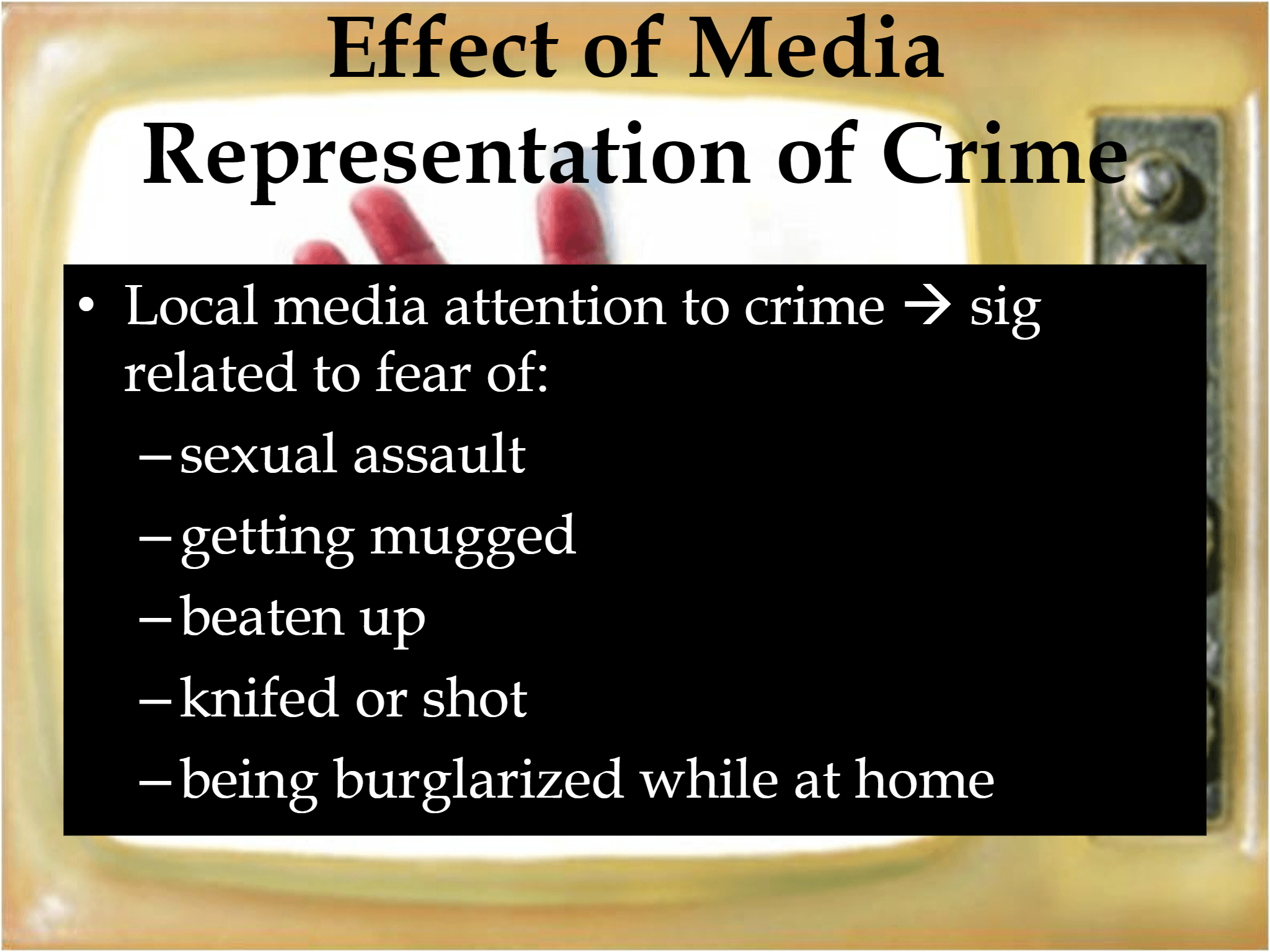 • Local media attention to crime  → sig  related to fear of: – sexual assault – getting mugged – beaten up – knifed or shot – being burglarized while at home Effect of Media  Representation of Crime