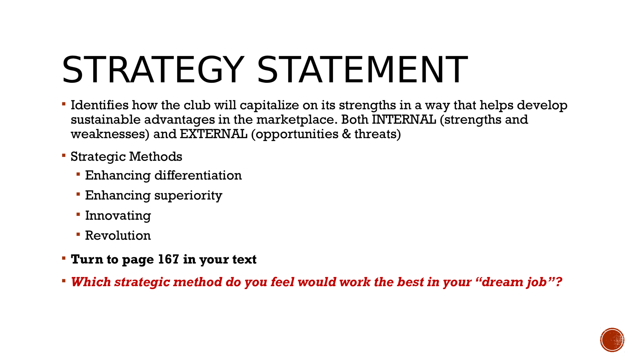 STRATEGY STATEMENT   Identifies how the club will capitalize on its strengths in a way that helps develop  sustainable advantages in the marketplace. Both INTERNAL (strengths and  weaknesses) and EXTERNAL (opportunities & threats)   Strategic Methods   Enhancing differentiation   Enhancing superiority   Innovating   Revolution   Turn to page 167 in your text    Which strategic method do you feel would work the best in your “dream job”? 