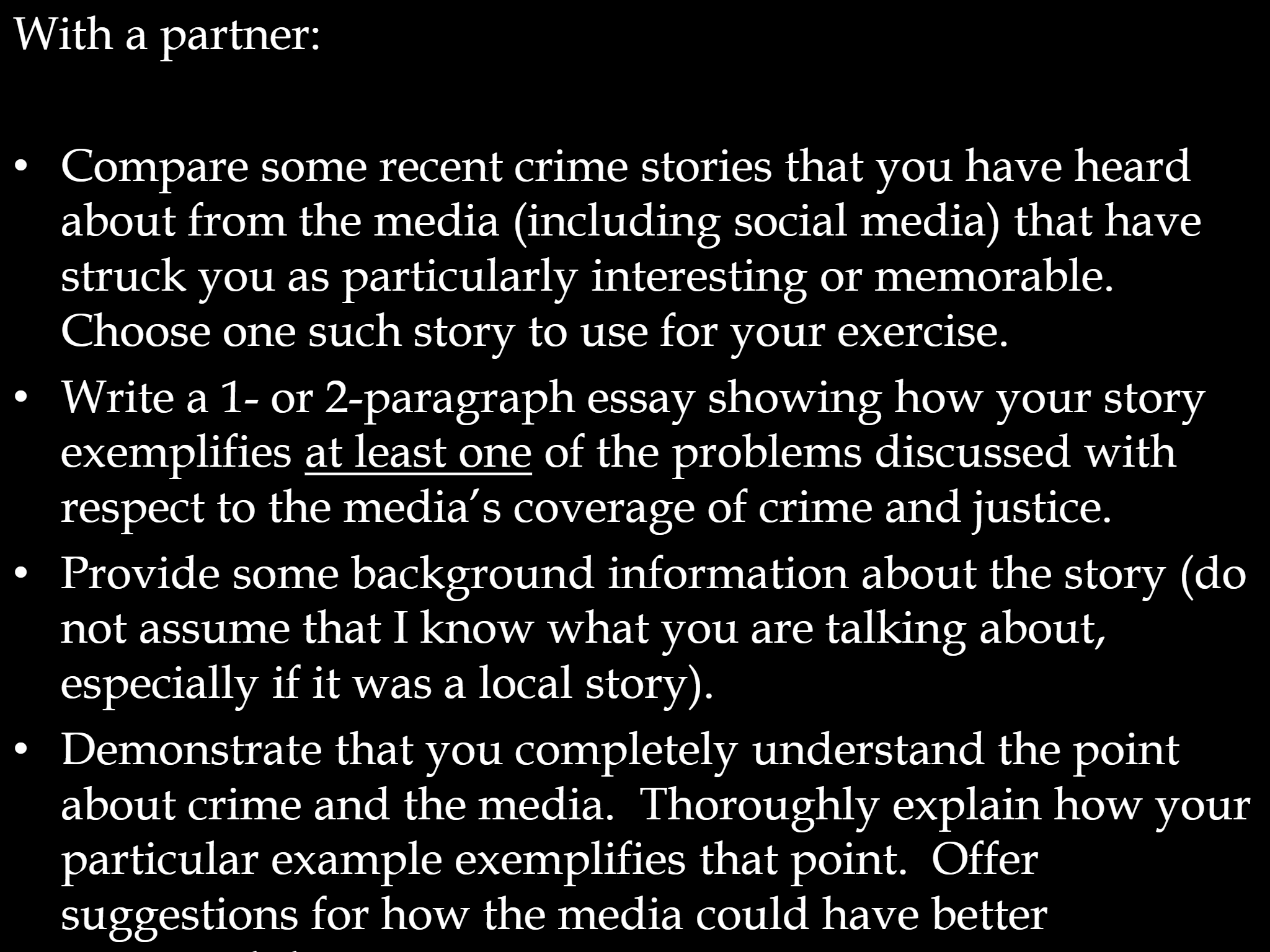 With a partner: • Compare some recent crime stories that you have heard  about from the media (including social media) that have  struck you as particularly interesting or memorable.   Choose one such story to use for your exercise. • Write a 1 - or 2 - paragraph essay showing how your story  exemplifies  at least one of the problems discussed with  respect to the media’s coverage of crime and justice.   • Provide some background information about the story (do  not assume that I know what you are talking about,  especially if it was a local story).   • Demonstrate that you completely understand the point  about crime and the media.  Thoroughly explain how your  particular example exemplifies that point.  Offer  suggestions for how the media could have better  presented this story.