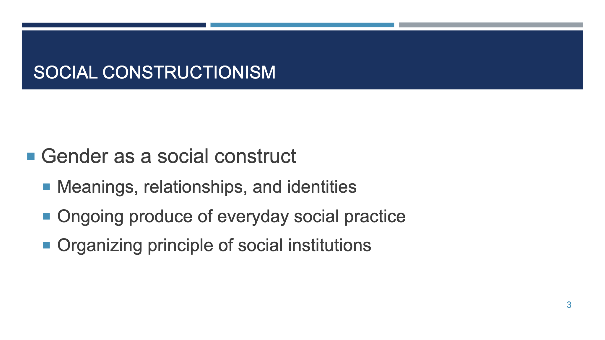 SOCIAL CONSTRUCTIONISM ¡ Gender as a social construct ¡ Meanings, relationships, and identities  ¡ Ongoing produce of everyday social practice  ¡ Organizing principle of social institutions  3