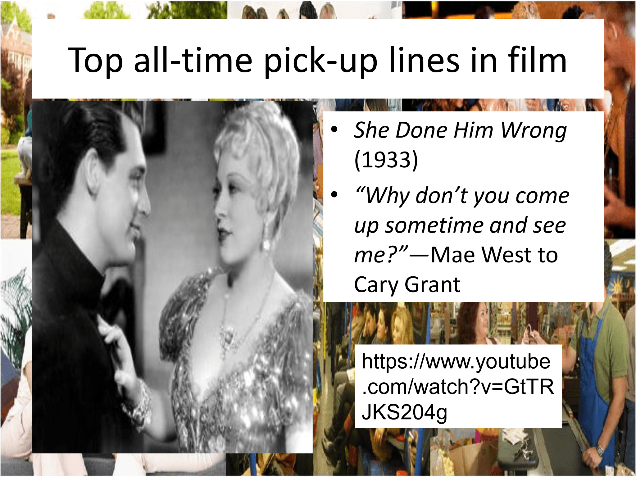Top all - time pick - up lines in film • She Done Him Wrong (1933) • “Why don’t you come  up sometime and see  me?” — Mae West to  Cary Grant https://www.youtube .com/watch?v=GtTR JKS204g