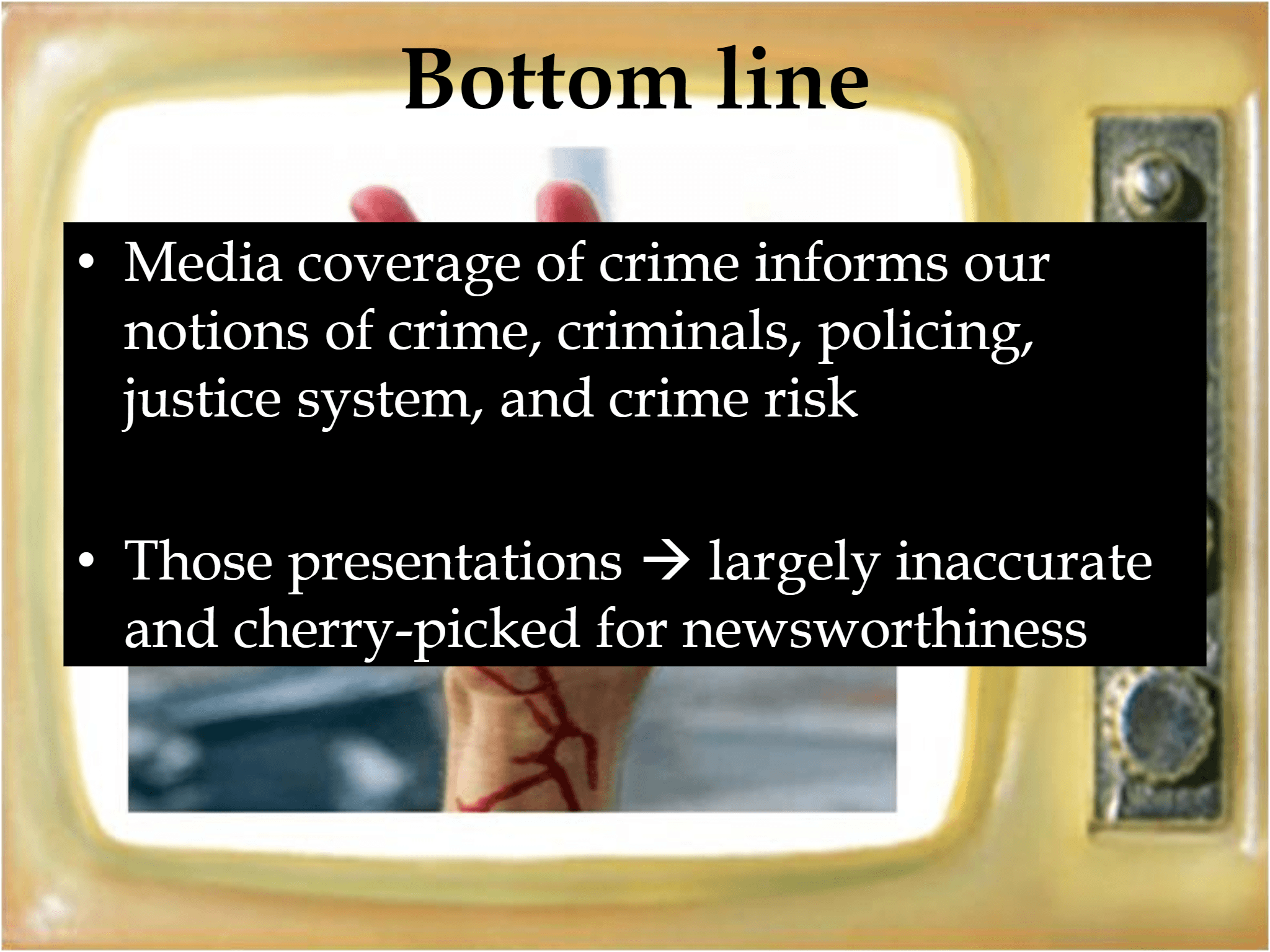 Bottom line • Media coverage of crime informs our  notions of crime, criminals, policing,  justice system, and crime risk • Those presentations  → largely inaccurate  and cherry - picked for newsworthiness