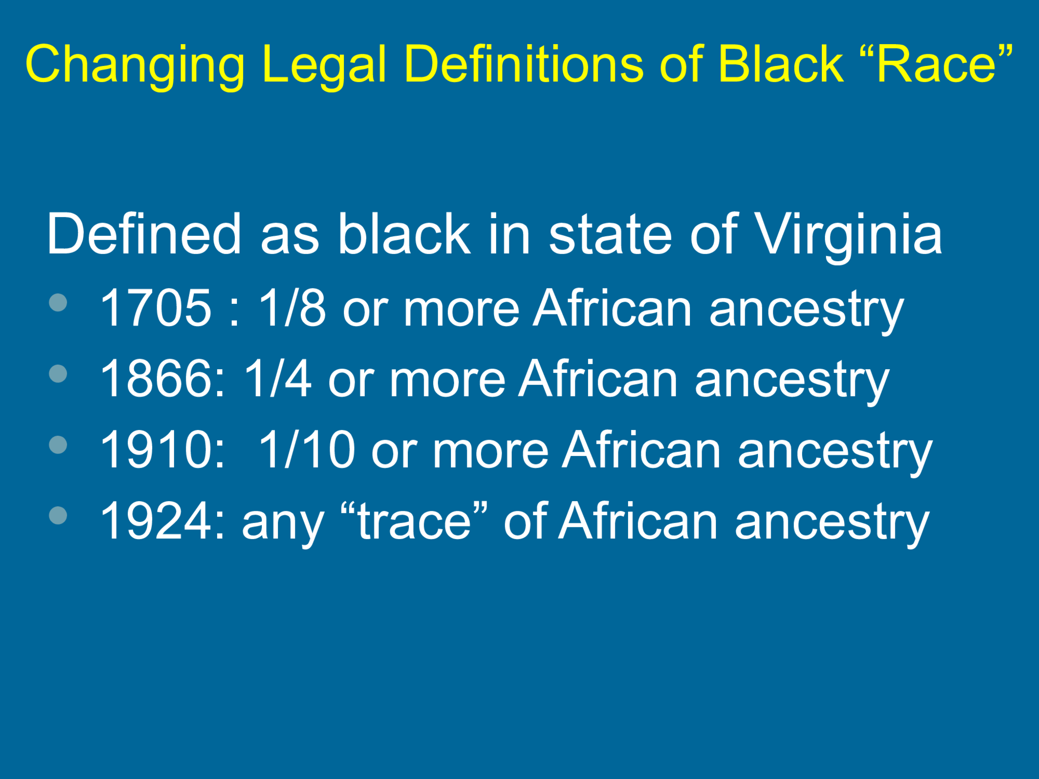 Changing Legal Definitions of Black “Race” Defined as black in state of Virginia   1705 : 1/8 or more African ancestry  1866: 1/4 or more African ancestry  1910:  1/10 or more African ancestry  1924: any “trace” of African ancestry