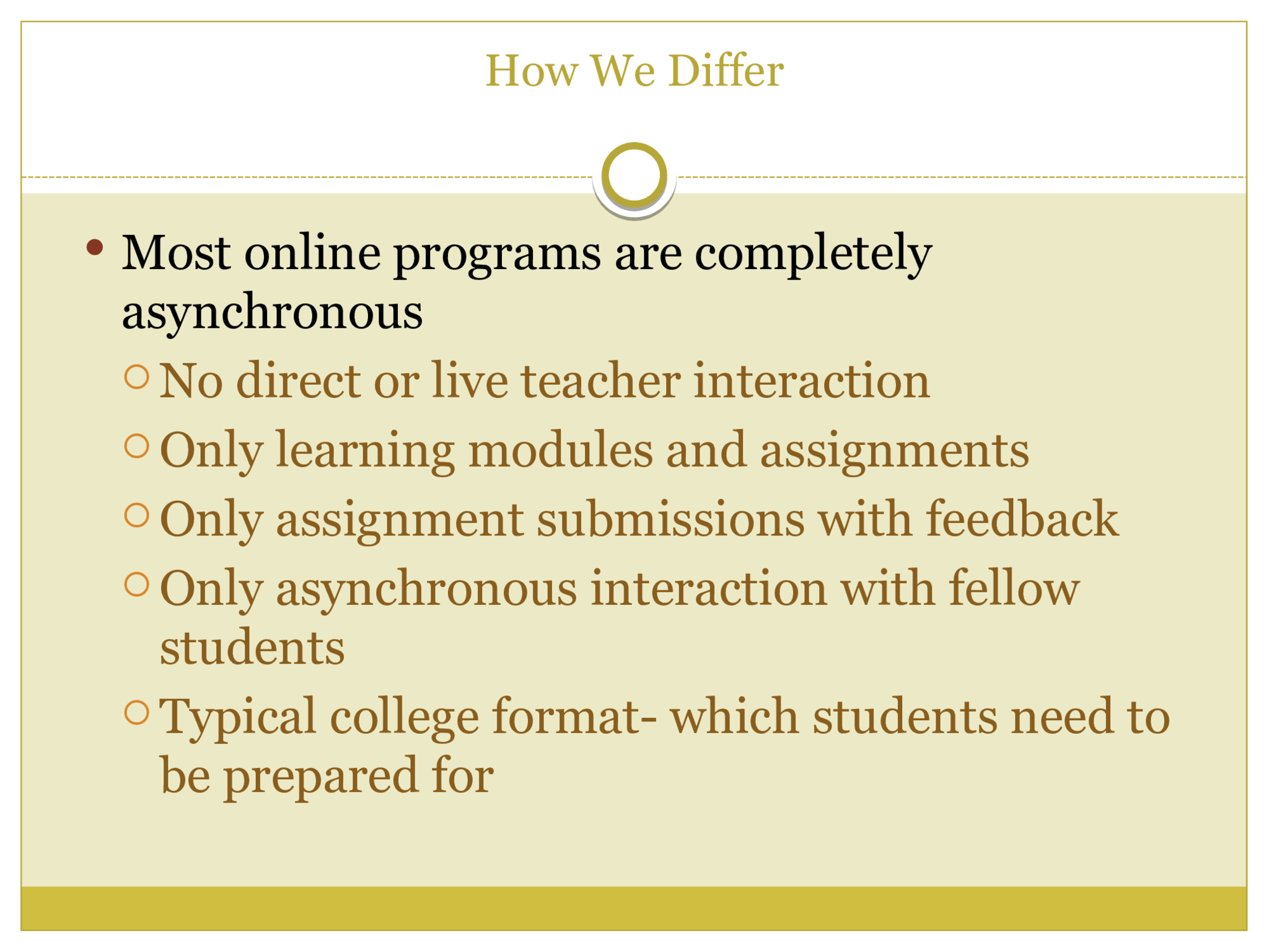 How We Differ  Our program is BOTH synchronous and asynchronous  Synchronous: Live, instructional and interactional  class sessions with the teacher  Synchronous: Live office hour, Q&A sessions with  the teacher  Asynchronous: Learning modules/content for  reinforcement  Asynchronous: Recorded sessions for review and  reinforcement  Asynchronous: Assignment submissions with  individualized feedback and rubrics