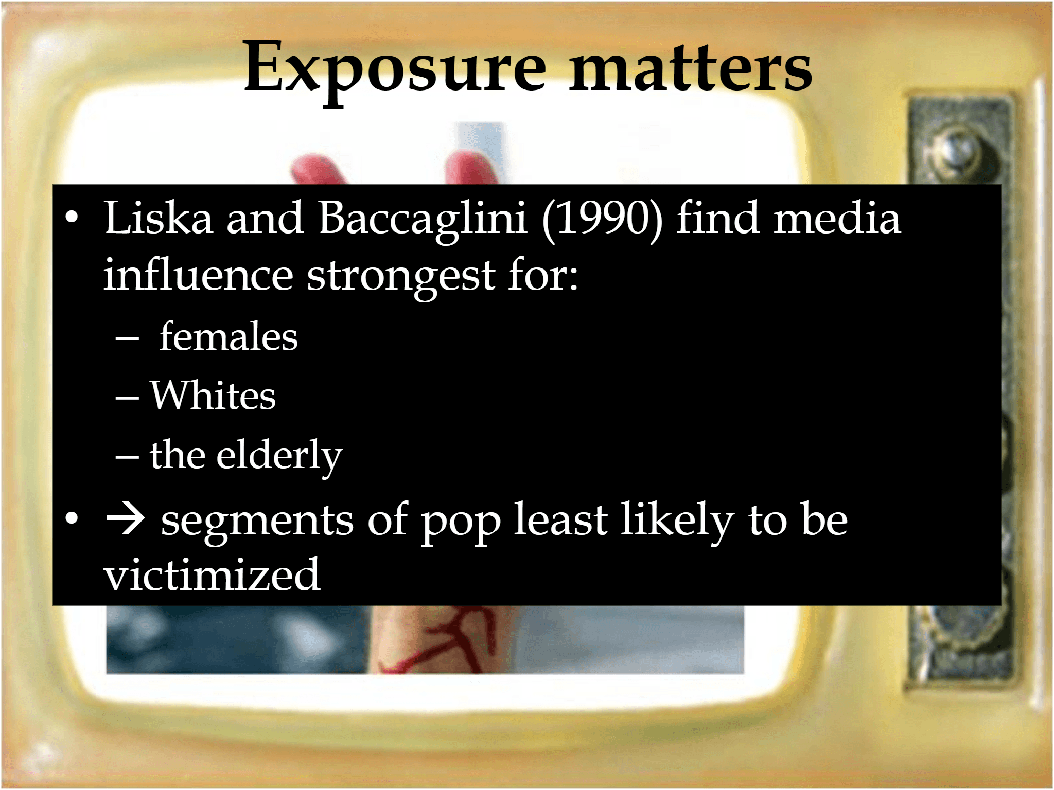 Exposure matters • Liska and Baccaglini (1990) find media  influence strongest for: – females – Whites – the elderly • → segments of pop least likely to be  victimized