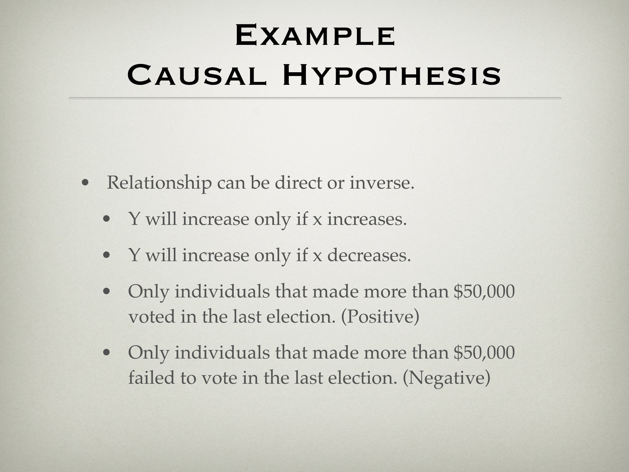 Example  Causal Hypothesis • Relationship can be direct or inverse. • Y will increase only if x increases. • Y will increase only if x decreases. • Only individuals that made more than $50,000  voted in the last election. (Positive) • Only individuals that made more than $50,000  failed to vote in the last election. (Negative)