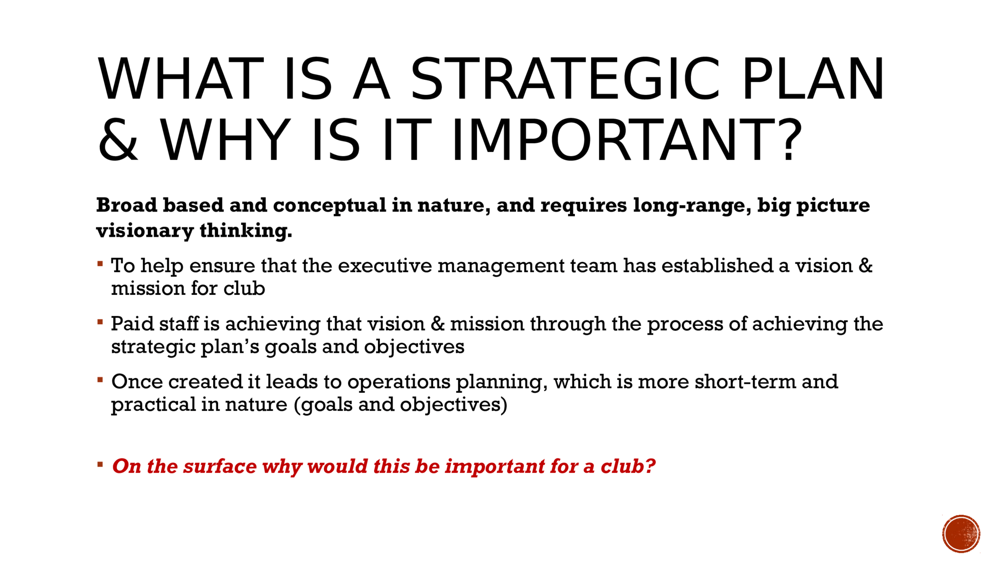 WHAT IS A STRATEGIC PLAN  & WHY IS IT IMPORTANT?  Broad based and conceptual in nature, and requires long-range, big picture  visionary thinking.   To help ensure that the executive management team has established a vision &  mission for club  Paid staff is achieving that vision & mission through the process of achieving the  strategic plan’s goals and objectives   Once created it leads to operations planning, which is more short-term and  practical in nature (goals and objectives)  On the surface why would this be important for a club? 