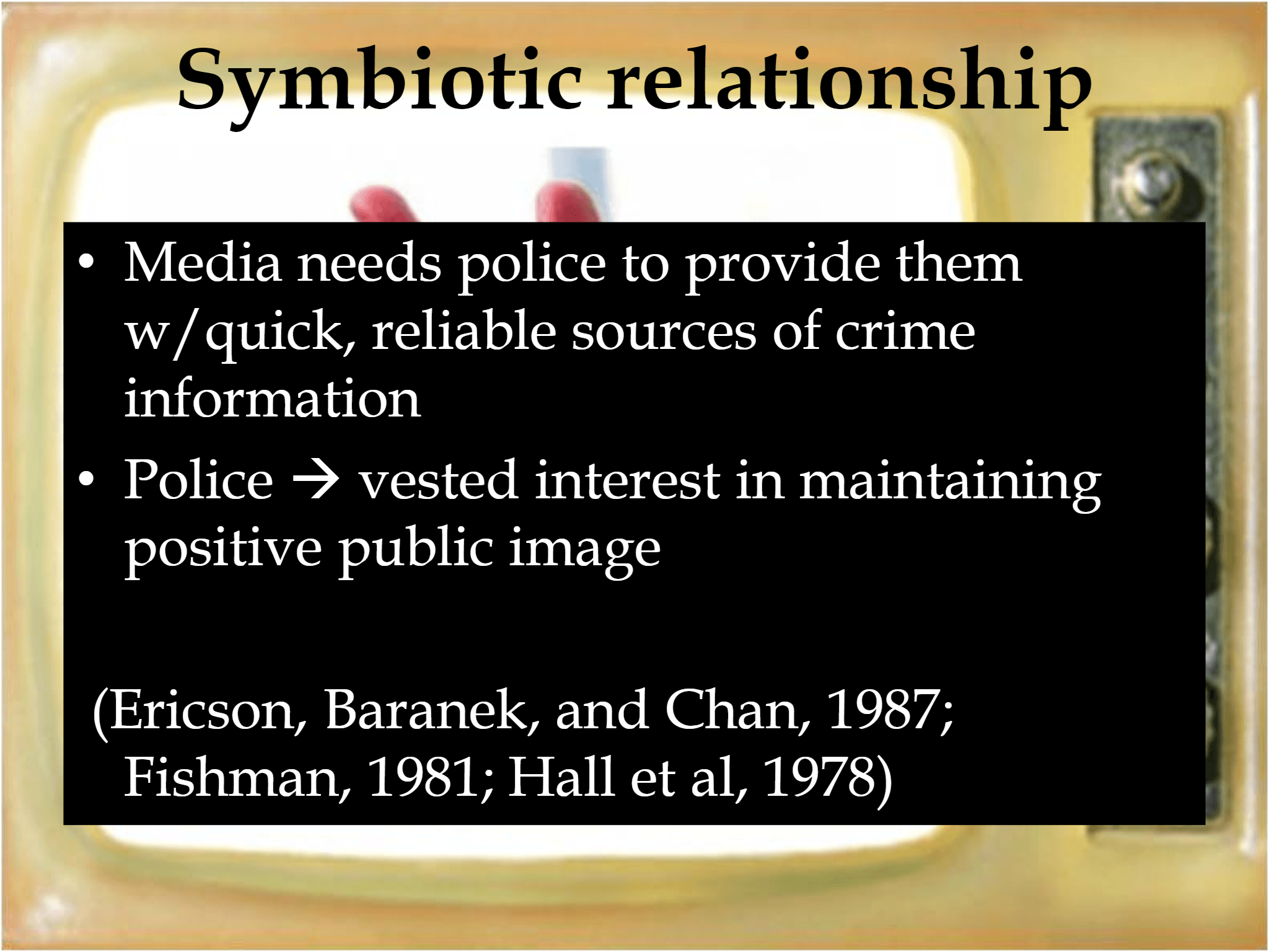 Symbiotic relationship • Media needs police to provide them  w/quick, reliable sources of crime  information • Police  → vested interest in maintaining   positive public image (Ericson, Baranek, and Chan, 1987;  Fishman, 1981; Hall et al, 1978)