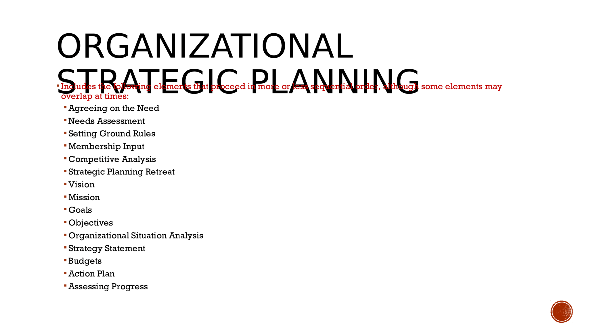 ORGANIZATIONAL  STRATEGIC PLANNING   Includes the following elements that proceed in more or less sequential order, although some elements may  overlap at times:   Agreeing on the Need  Needs Assessment   Setting Ground Rules  Membership Input  Competitive Analysis   Strategic Planning Retreat   Vision   Mission   Goals   Objectives  Organizational Situation Analysis   Strategy Statement   Budgets  Action Plan   Assessing Progress