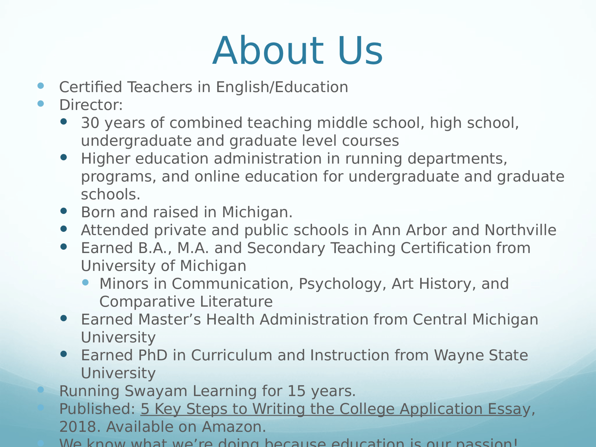 About Us  Certified Teachers in English/Education  Director:   30 years of combined teaching middle school, high school,  undergraduate and graduate level courses   Higher education administration in running departments,  programs, and online education for undergraduate and graduate  schools.  Born and raised in Michigan.   Attended private and public schools in Ann Arbor and Northville  Earned B.A., M.A. and Secondary Teaching Certification from  University of Michigan  Minors in Communication, Psychology, Art History, and  Comparative Literature  Earned Master’s Health Administration from Central Michigan  University  Earned PhD in Curriculum and Instruction from Wayne State  University  Running Swayam Learning for 15 years.  Published:  5 Key Steps to Writing the College Application Essa y,  2018. Available on Amazon.  We know what we’re doing because education is our passion!