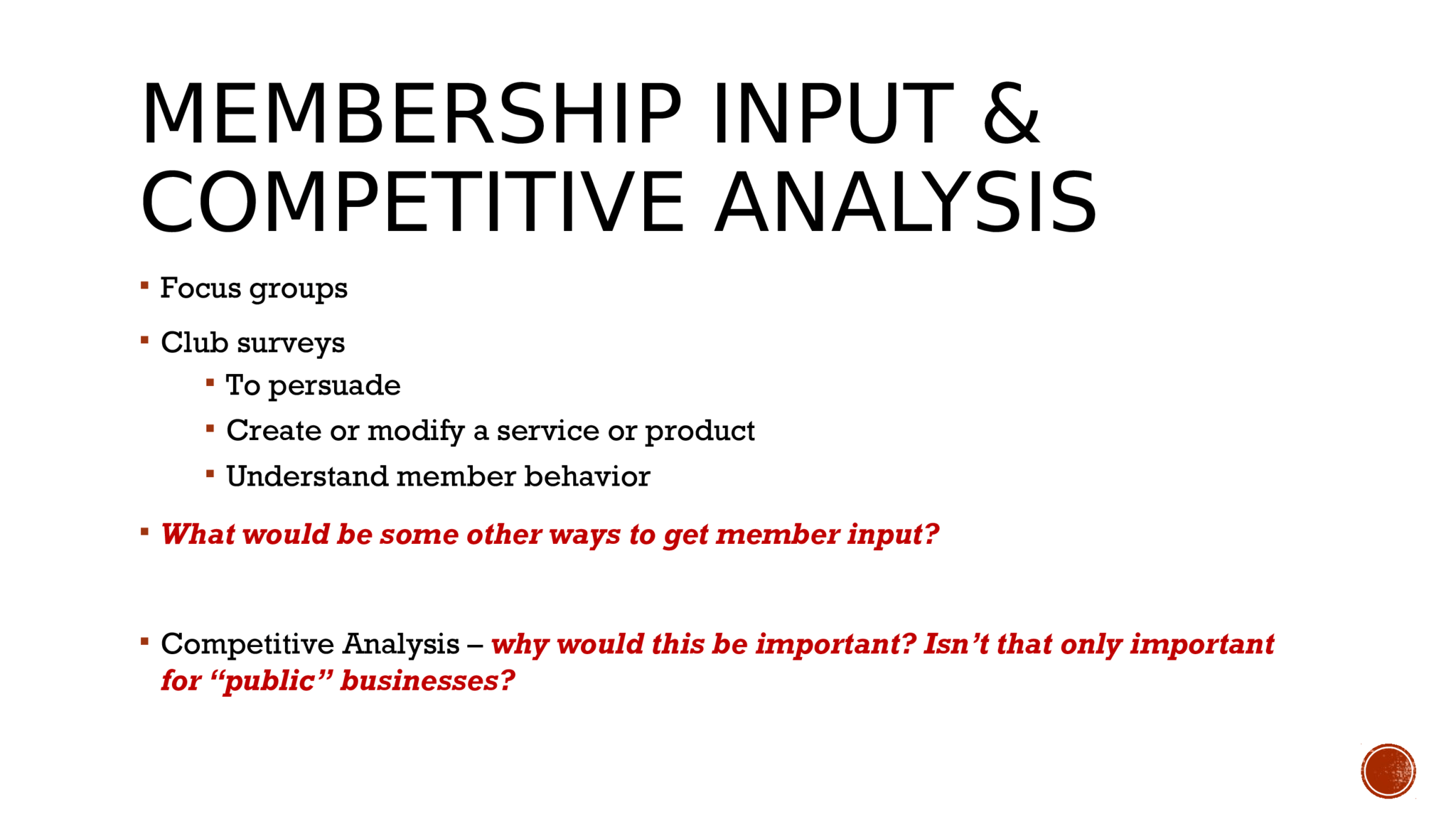 MEMBERSHIP INPUT & COMPETITIVE ANALYSIS   Focus groups   Club surveys  To persuade   Create or modify a service or product   Understand member behavior   What would be some other ways to get member input?   Competitive Analysis –  why would this be important? Isn’t that only important  for “public” businesses? 