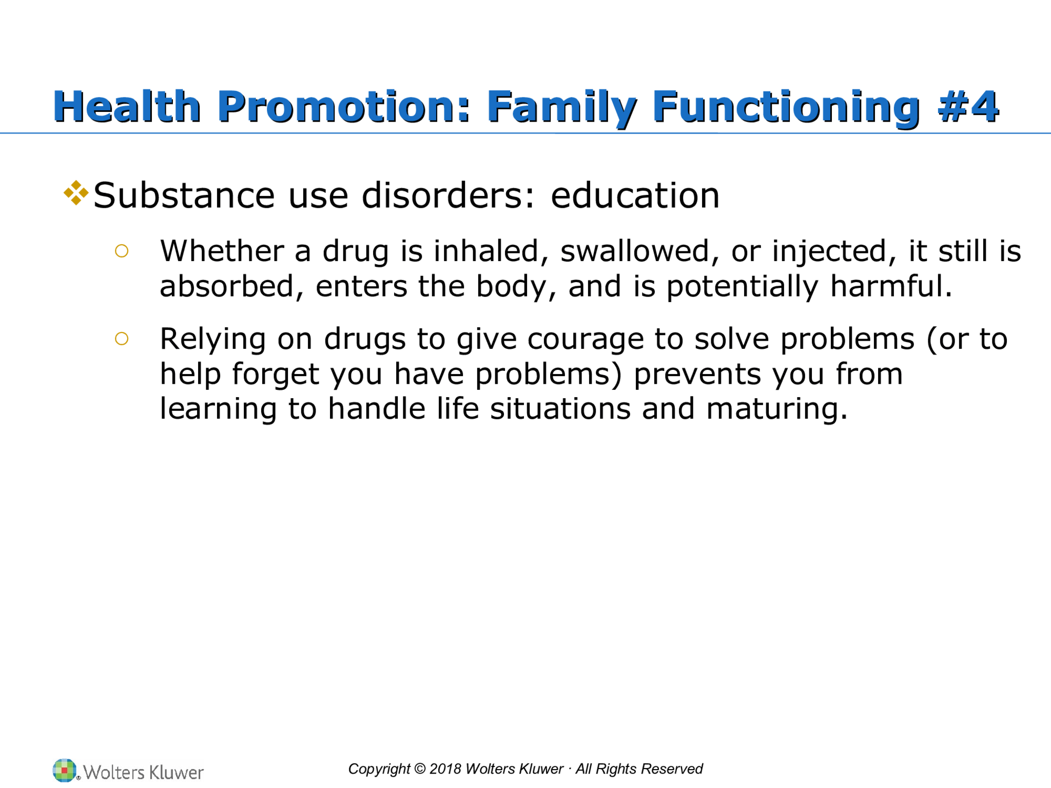 Copyright © 2018 Wolters Kluwer · All Rights Reserved Health Promotion: Family Functioning #4 Health Promotion: Family Functioning #4  Substance use disorders: education o Whether a drug is inhaled, swallowed, or injected, it still is  absorbed, enters the body, and is potentially harmful. o Relying on drugs to give courage to solve problems (or to  help forget you have problems) prevents you from  learning to handle life situations and maturing.