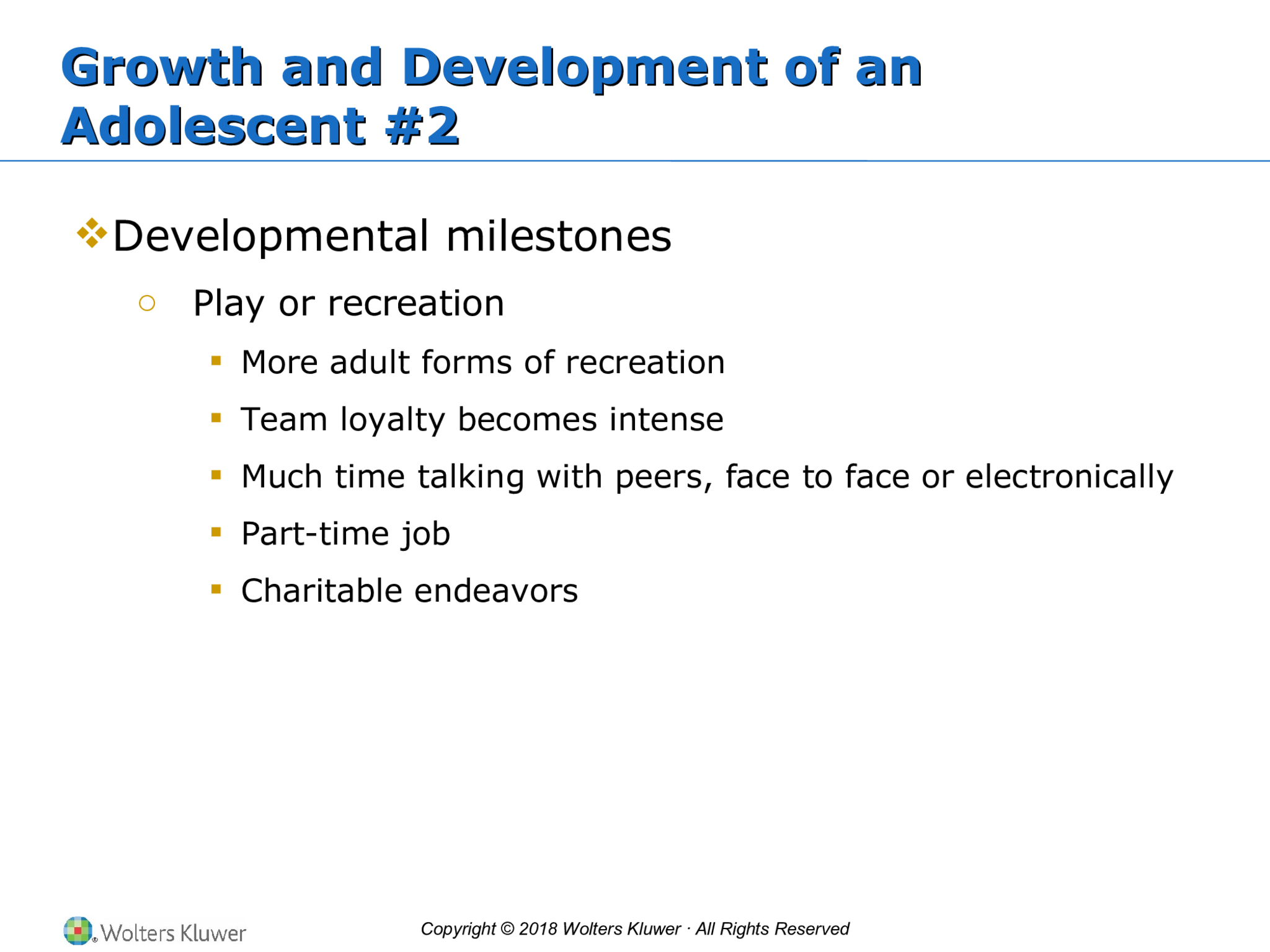 Copyright © 2018 Wolters Kluwer · All Rights Reserved Growth and Development of an  Adolescent #2 Growth and Development of an  Adolescent #2  Developmental milestones o Play or recreation  More adult forms of recreation  Team loyalty becomes intense  Much time talking with peers, face to face or electronically  Part-time job  Charitable endeavors