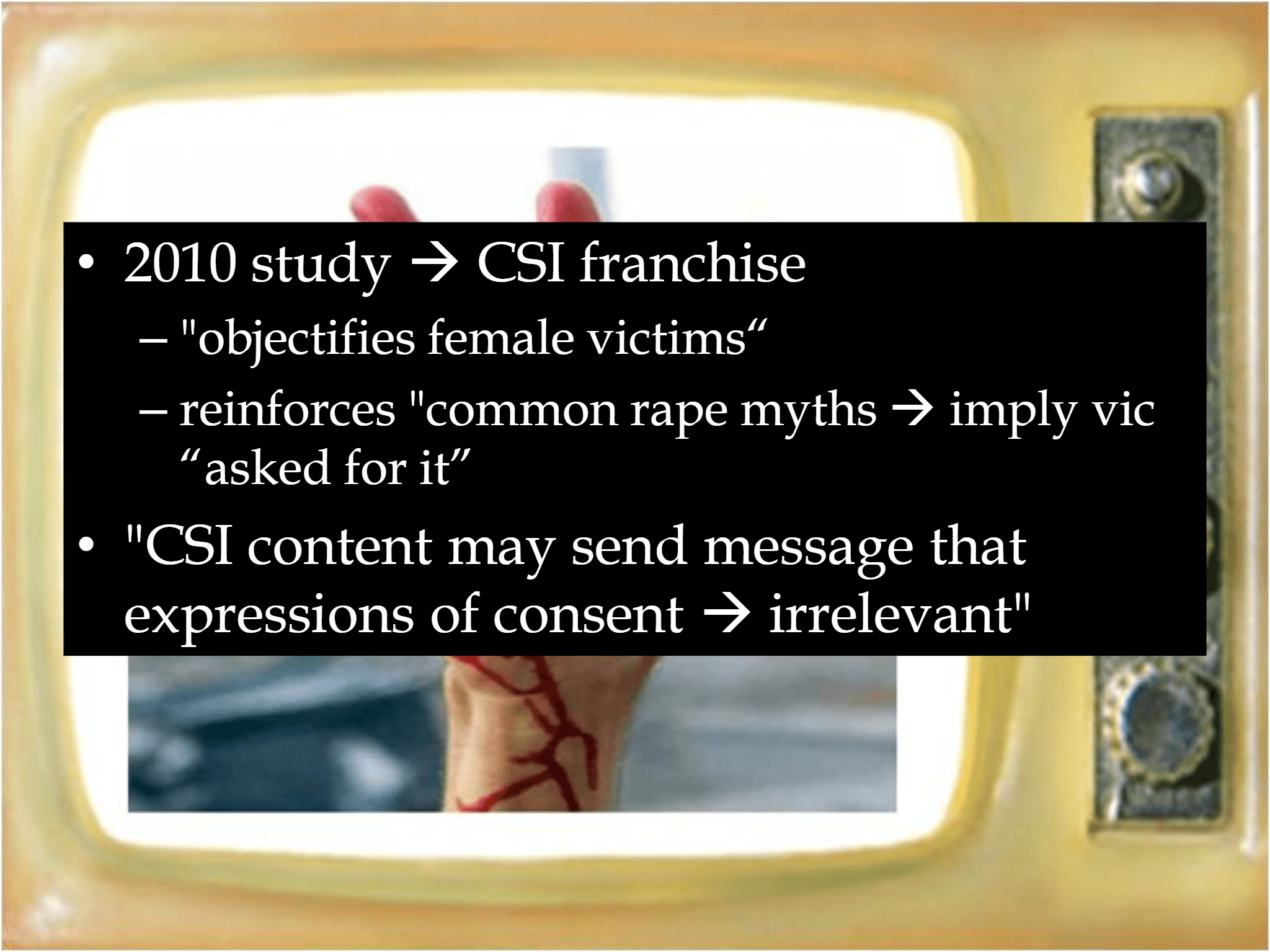 • 2010 study  → CSI franchise  – "objectifies female victims“  – reinforces "common rape myths  → imply vic  “asked for it” • "CSI content may send message that  expressions of consent  → irrelevant"