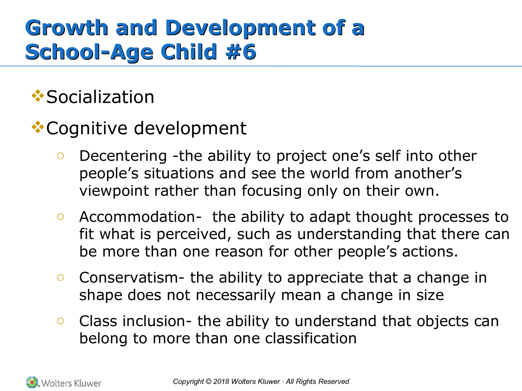 Copyright © 2018 Wolters Kluwer · All Rights Reserved Growth and Development of a School-Age Child #6 Growth and Development of a School-Age Child #6  Socialization  Cognitive development o Decentering -the ability to project one’s self into other  people’s situations and see the world from another’s  viewpoint rather than focusing only on their own. o Accommodation-  the ability to adapt thought processes to  fit what is perceived, such as understanding that there can  be more than one reason for other people’s actions. o Conservatism- the ability to appreciate that a change in  shape does not necessarily mean a change in size o Class inclusion- the ability to understand that objects can  belong to more than one classification