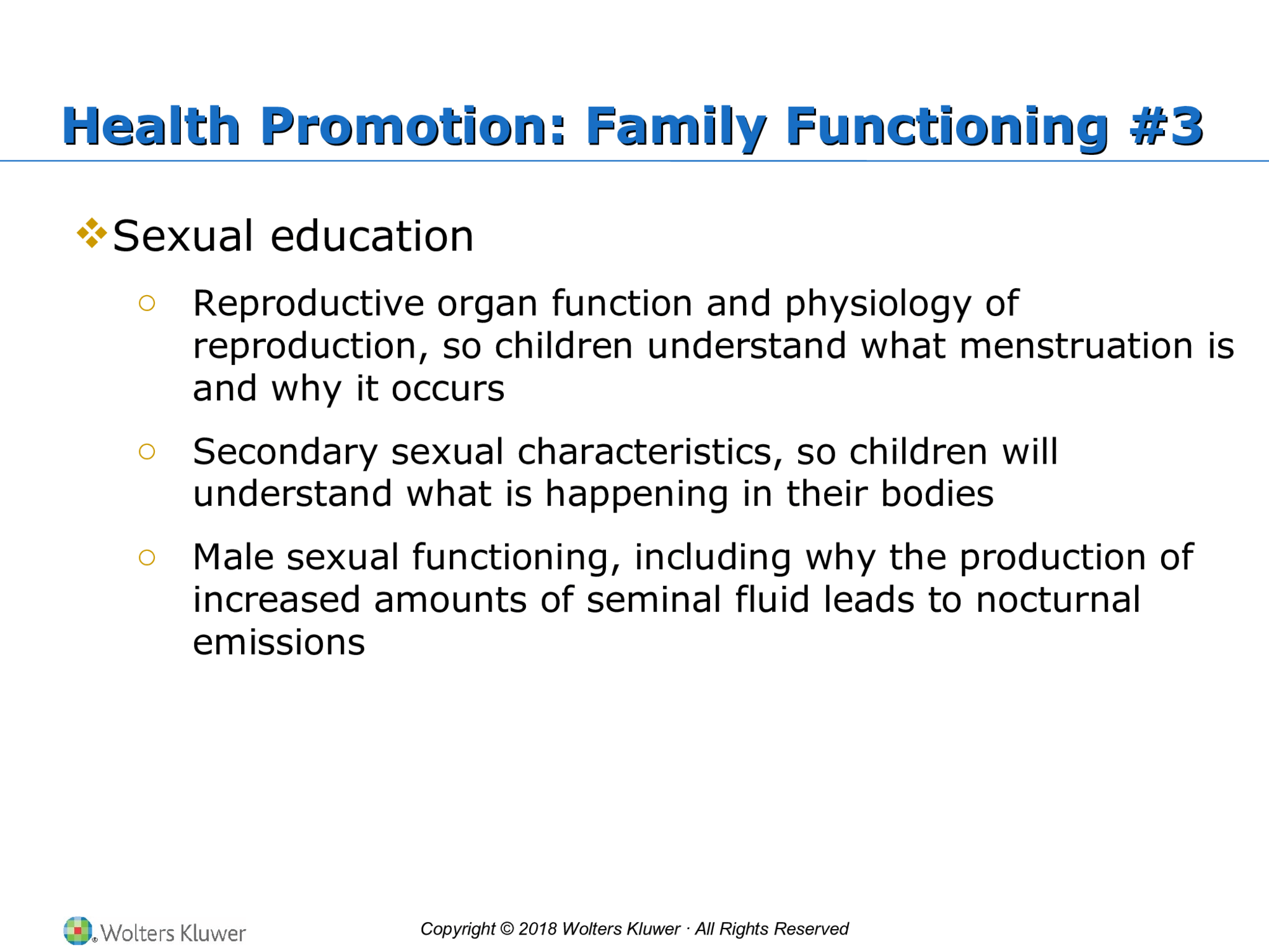 Copyright © 2018 Wolters Kluwer · All Rights Reserved Health Promotion: Family Functioning #3 Health Promotion: Family Functioning #3  Sexual education o Reproductive organ function and physiology of  reproduction, so children understand what menstruation is  and why it occurs o Secondary sexual characteristics, so children will  understand what is happening in their bodies o Male sexual functioning, including why the production of  increased amounts of seminal fluid leads to nocturnal  emissions