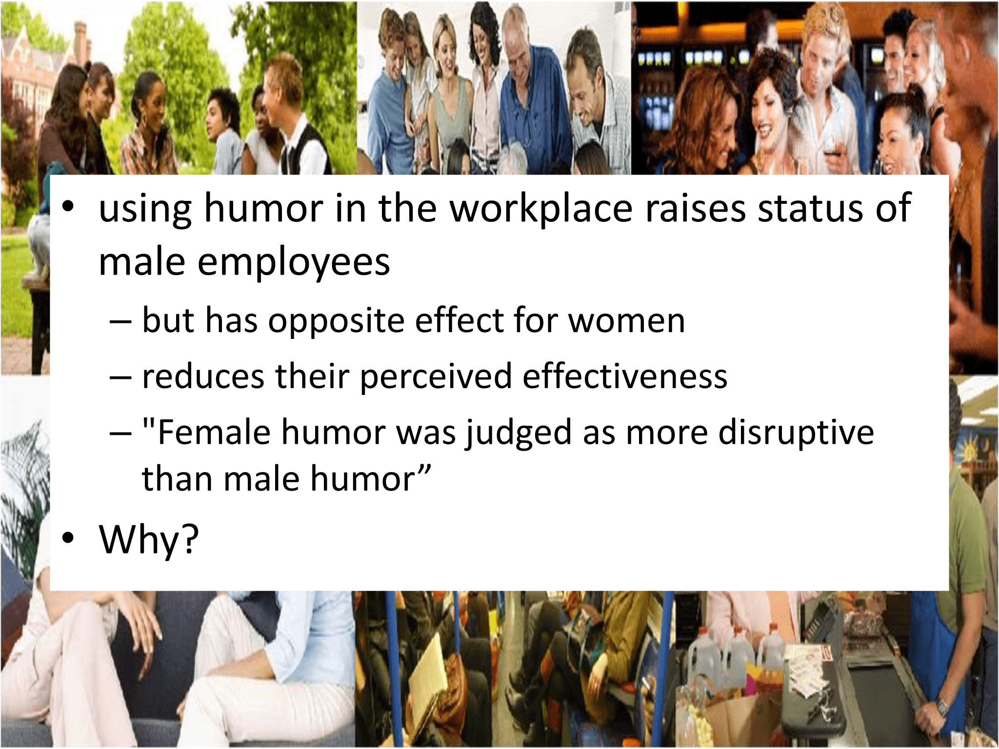 • using humor in the workplace raises status of  male employees – but has opposite effect for women – reduces their perceived effectiveness – "Female humor was judged as more disruptive  than male humor” • Why?