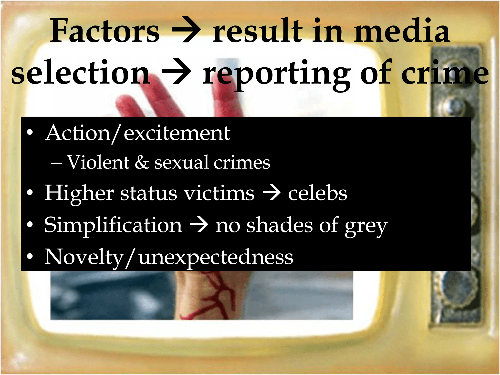 • Action/excitement – Violent & sexual crimes • Higher status victims  → celebs • Simplification  → no shades of grey • Novelty/unexpectedness Factors  → result in media  selection  → reporting of crime