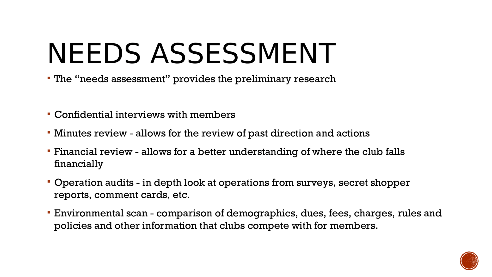 NEEDS ASSESSMENT  The “needs assessment” provides the preliminary research   Confidential interviews with members   Minutes review - allows for the review of past direction and actions   Financial review - allows for a better understanding of where the club falls  financially  Operation audits - in depth look at operations from surveys, secret shopper  reports, comment cards, etc.   Environmental scan - comparison of demographics, dues, fees, charges, rules and  policies and other information that clubs compete with for members. 