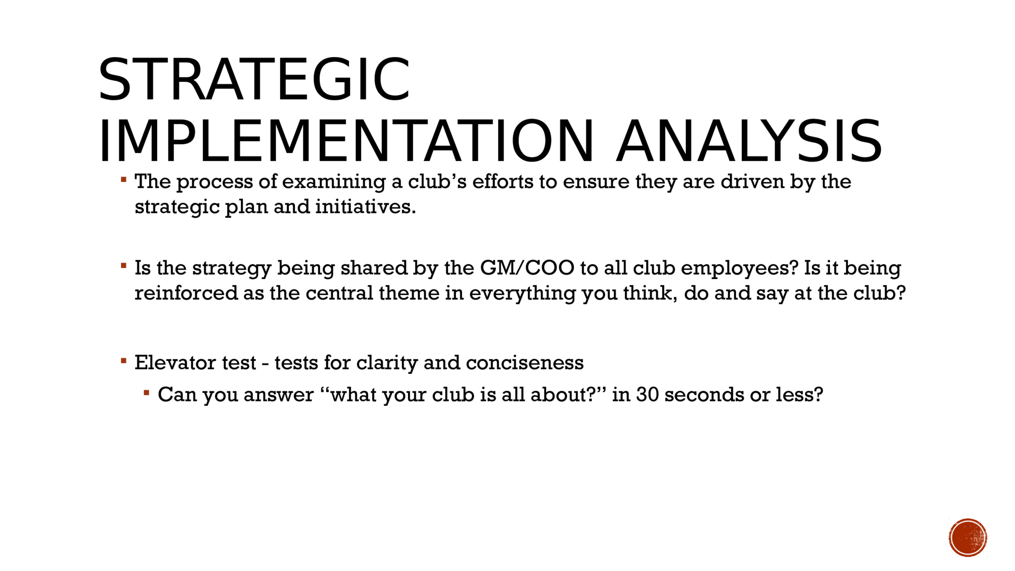 STRATEGIC  IMPLEMENTATION ANALYSIS   The process of examining a club’s efforts to ensure they are driven by the  strategic plan and initiatives.   Is the strategy being shared by the GM/COO to all club employees? Is it being  reinforced as the central theme in everything you think, do and say at the club?  Elevator test - tests for clarity and conciseness  Can you answer “what your club is all about?” in 30 seconds or less?    