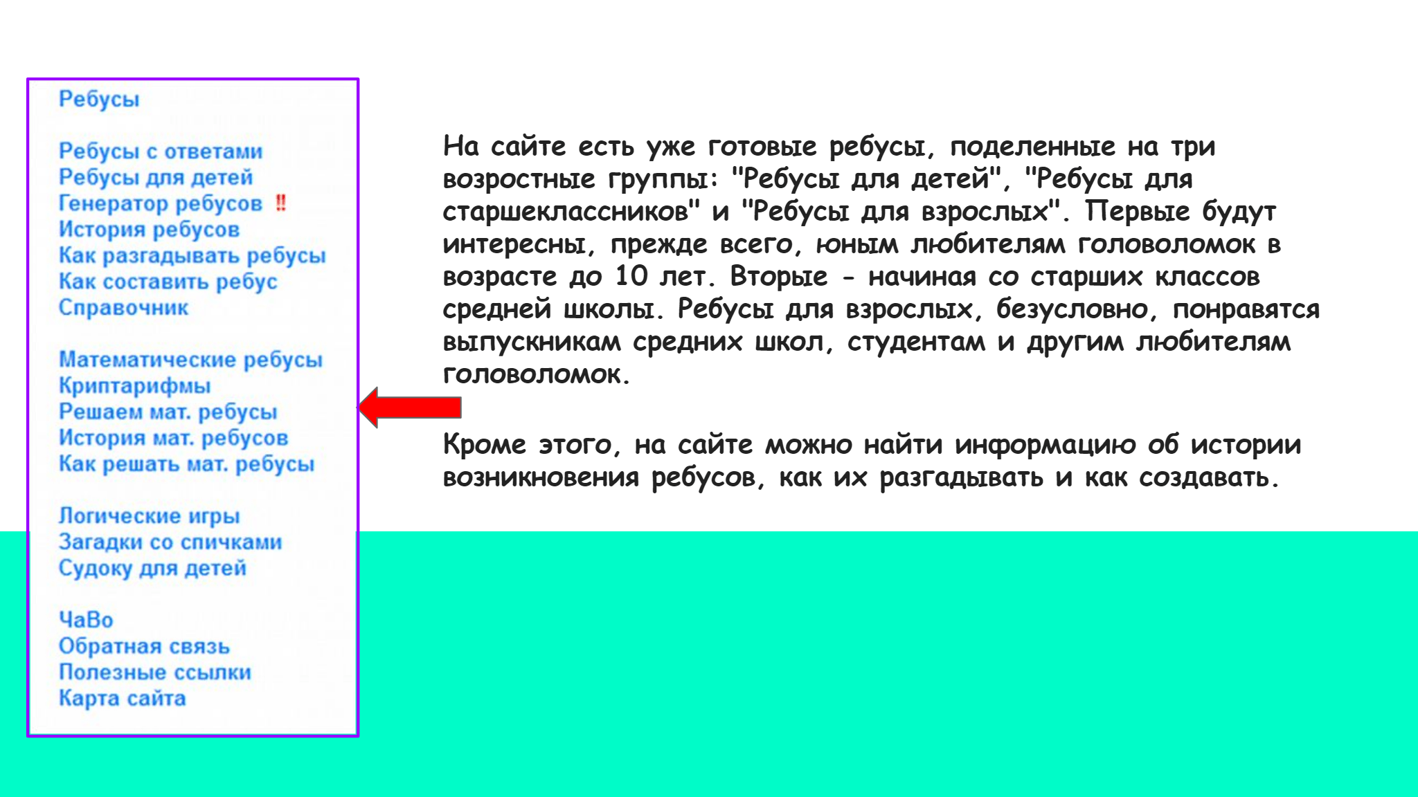 На сайте есть уже готовые ребусы, поделенные на три   возростные группы: "Ребусы для детей", "Ребусы для   старшеклассников" и "Ребусы для взрослых". Первые будут   интересны, прежде всего, юным любителям головоломок в   возрасте до 10 лет. Вторые - начиная со старших классов   средней школы. Ребусы для взрослых, безусловно, понравятся   выпускникам средних школ, студентам и другим любителям   головоломок.   Кроме этого, на сайте можно найти информацию об истории   возникновения ребусов, как их разгадывать и как создавать. 