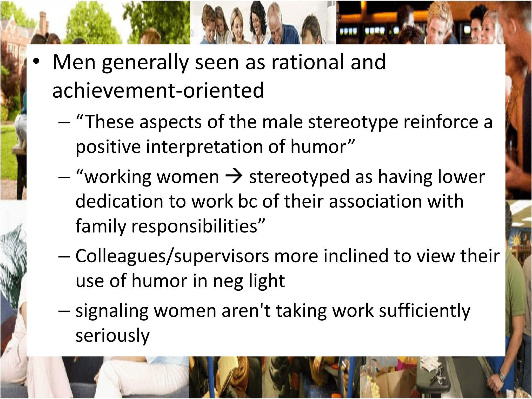• Men generally seen as rational and  achievement - oriented – “These aspects of the male stereotype reinforce a  positive interpretation of humor” – “working women  → stereotyped as having lower  dedication to work  bc of their association with  family responsibilities”  – Colleagues/supervisors more inclined to view their  use of humor in neg light – signaling women aren't taking work sufficiently  seriously