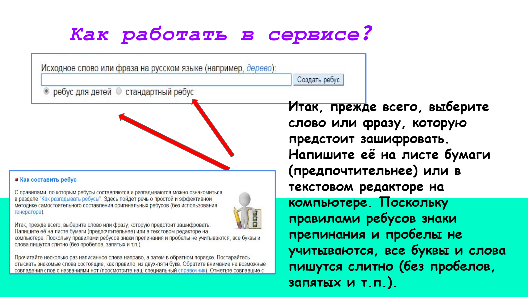 Как   работать   в   сервисе ?  Итак, прежде всего, выберите  слово или фразу, которую  предстоит зашифровать.  Напишите её на листе бумаги  (предпочтительнее) или в  текстовом редакторе на  компьютере. Поскольку  правилами ребусов знаки  препинания и пробелы не  учитываются, все буквы и слова  пишутся слитно (без пробелов,  запятых и т.п.).   