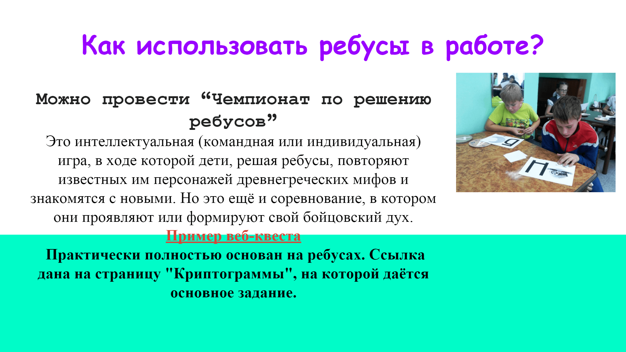 Как использовать ребусы в работе?  Можно   провести  “ Чемпионат   по   решению   ребусов ”  Это интеллектуальная (командная или индивидуальная)   игра, в ходе которой дети, решая ребусы, повторяют   известных им персонажей древнегреческих мифов и   знакомятся с новыми. Но это ещё и соревнование, в котором   они проявляют или формируют свой бойцовский дух.    Пример веб-квеста   Практически полностью основан на ребусах. Ссылка  дана на страницу "Криптограммы", на которой даётся  основное задание.  